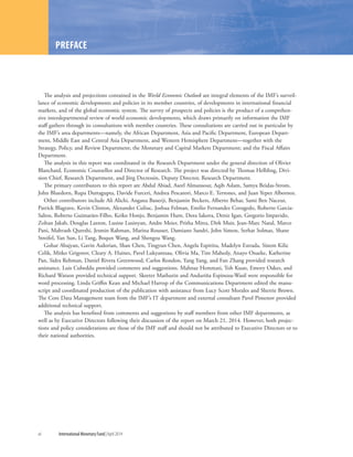xii	 International Monetary Fund|April 2014
The analysis and projections contained in the World Economic Outlook are integral elements of the IMF’s surveil-
lance of economic developments and policies in its member countries, of developments in international financial
markets, and of the global economic system. The survey of prospects and policies is the product of a comprehen-
sive interdepartmental review of world economic developments, which draws primarily on information the IMF
staff gathers through its consultations with member countries. These consultations are carried out in particular by
the IMF’s area departments—namely, the African Department, Asia and Pacific Department, European Depart-
ment, Middle East and Central Asia Department, and Western Hemisphere Department—together with the
Strategy, Policy, and Review Department; the Monetary and Capital Markets Department; and the Fiscal Affairs
Department.
The analysis in this report was coordinated in the Research Department under the general direction of Olivier
Blanchard, Economic Counsellor and Director of Research. The project was directed by Thomas Helbling, Divi-
sion Chief, Research Department, and Jörg Decressin, Deputy Director, Research Department.
The primary contributors to this report are Abdul Abiad, Aseel Almansour, Aqib Aslam, Samya Beidas-Strom,
John Bluedorn, Rupa Duttagupta, Davide Furceri, Andrea Pescatori, Marco E. Terrones, and Juan Yepez Albornoz.
Other contributors include Ali Alichi, Angana Banerji, Benjamin Beckers, Alberto Behar, Sami Ben Naceur,
Patrick Blagrave, Kevin Clinton, Alexander Culiuc, Joshua Felman, Emilio Fernandez Corugedo, Roberto Garcia-
Saltos, Roberto Guimarães-Filho, Keiko Honjo, Benjamin Hunt, Dora Iakova, Deniz Igan, Gregorio Impavido,
Zoltan Jakab, Douglas Laxton, Lusine Lusinyan, Andre Meier, Pritha Mitra, Dirk Muir, Jean-Marc Natal, Marco
Pani, Mahvash Qureshi, Jesmin Rahman, Marina Rousset, Damiano Sandri, John Simon, Serhat Solmaz, Shane
Streifel, Yan Sun, Li Tang, Boqun Wang, and Shengzu Wang.
Gohar Abajyan, Gavin Asdorian, Shan Chen, Tingyun Chen, Angela Espiritu, Madelyn Estrada, Sinem Kilic
Celik, Mitko Grigorov, Cleary A. Haines, Pavel Lukyantsau, Olivia Ma, Tim Mahedy, Anayo Osueke, Katherine
Pan, Sidra Rehman, Daniel Rivera Greenwood, Carlos Rondon, Yang Yang, and Fan Zhang provided research
assistance. Luis Cubeddu provided comments and suggestions. Mahnaz Hemmati, Toh Kuan, Emory Oakes, and
Richard Watson provided technical support. Skeeter Mathurin and Anduriña Espinoza-Wasil were responsible for
word processing. Linda Griffin Kean and Michael Harrup of the Communications Department edited the manu-
script and coordinated production of the publication with assistance from Lucy Scott Morales and Sherrie Brown.
The Core Data Management team from the IMF’s IT department and external consultant Pavel Pimenov provided
additional technical support.
The analysis has benefited from comments and suggestions by staff members from other IMF departments, as
well as by Executive Directors following their discussion of the report on March 21, 2014. However, both projec-
tions and policy considerations are those of the IMF staff and should not be attributed to Executive Directors or to
their national authorities.
PREFACE
 