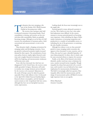T
he dynamics that were emerging at the
time of the October 2013 World Economic
Outlook are becoming more visible:
The recovery then starting to take hold
in advanced economies is becoming broader. Fiscal
consolidation is slowing, and investors are less wor-
ried about debt sustainability. Banks are gradually
becoming stronger. Although we are far short of a full
recovery, the normalization of monetary policy—both
conventional and unconventional—is now on the
agenda.
These dynamics imply a changing environment for
emerging market and developing economies. Stron-
ger growth in advanced economies implies increased
demand for their exports. The normalization of mon-
etary policy, however, implies tighter financial condi-
tions and a tougher financial environment. Investors
will be less forgiving, and macroeconomic weaknesses
will become more costly.
Acute risks have decreased, but risks have not
disappeared. In the United States, the recovery seems
solidly grounded. In Japan, Abenomics still needs
to translate into stronger domestic private demand
for the recovery to be sustained. Adjustment in
the south of Europe cannot be taken for granted,
especially if Euro wide inflation is low. As discussed
in the April 2014 Global Financial Stability Report,
financial reform is incomplete, and the financial
system remains at risk. Geopolitical risks have arisen,
although they have not yet had global macroeco-
nomic repercussions.
Looking ahead, the focus must increasingly turn to
the supply side:
Potential growth in many advanced economies is
very low. This is bad on its own, but it also makes
fiscal adjustment more difficult. In this context,
measures to increase potential growth are becoming
more important—from rethinking the shape of labor
market institutions, to increasing competition and
productivity in a number of nontradables sectors, to
rethinking the size of the government, to examining
the role of public investment.
Although the evidence is not yet clear, potential
growth in many emerging market economies also
appears to have decreased. In some countries, such as
China, this may be in part a desirable byproduct of
more balanced growth. In others, there is clearly scope
for some structural reforms to improve the outcome.
Finally, as the effects of the financial crisis slowly
diminish, another trend may come to dominate the
scene, namely, increased income inequality. Though
inequality has always been perceived to be a central
issue, until recently it was not believed to have major
implications for macroeconomic developments.
This belief is increasingly called into question. How
inequality affects both the macroeconomy and the
design of macroeconomic policy will likely be increas-
ingly important items on our agenda.
Olivier Blanchard
Economic Counsellor
FOREWORD
	 International Monetary Fund|April 2014	 xiii
 