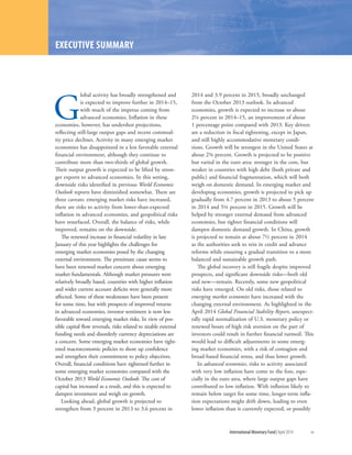 G
lobal activity has broadly strengthened and
is expected to improve further in 2014–15,
with much of the impetus coming from
advanced economies. Inflation in these
economies, however, has undershot projections,
reflecting still-large output gaps and recent commod-
ity price declines. Activity in many emerging market
economies has disappointed in a less favorable external
financial environment, although they continue to
contribute more than two-thirds of global growth.
Their output growth is expected to be lifted by stron-
ger exports to advanced economies. In this setting,
downside risks identified in previous World Economic
Outlook reports have diminished somewhat. There are
three caveats: emerging market risks have increased,
there are risks to activity from lower-than-expected
inflation in advanced economies, and geopolitical risks
have resurfaced. Overall, the balance of risks, while
improved, remains on the downside.
The renewed increase in financial volatility in late
January of this year highlights the challenges for
emerging market economies posed by the changing
external environment. The proximate cause seems to
have been renewed market concern about emerging
market fundamentals. Although market pressures were
relatively broadly based, countries with higher inflation
and wider current account deficits were generally more
affected. Some of these weaknesses have been present
for some time, but with prospects of improved returns
in advanced economies, investor sentiment is now less
favorable toward emerging market risks. In view of pos-
sible capital flow reversals, risks related to sizable external
funding needs and disorderly currency depreciations are
a concern. Some emerging market economies have tight-
ened macroeconomic policies to shore up confidence
and strengthen their commitment to policy objectives.
Overall, financial conditions have tightened further in
some emerging market economies compared with the
October 2013 World Economic Outlook. The cost of
capital has increased as a result, and this is expected to
dampen investment and weigh on growth.
Looking ahead, global growth is projected to
strengthen from 3 percent in 2013 to 3.6 percent in
2014 and 3.9 percent in 2015, broadly unchanged
from the October 2013 outlook. In advanced
economies, growth is expected to increase to about
2¼ percent in 2014–15, an improvement of about
1 percentage point compared with 2013. Key drivers
are a reduction in fiscal tightening, except in Japan,
and still highly accommodative monetary condi-
tions. Growth will be strongest in the United States at
about 2¾ percent. Growth is projected to be positive
but varied in the euro area: stronger in the core, but
weaker in countries with high debt (both private and
public) and financial fragmentation, which will both
weigh on domestic demand. In emerging market and
developing economies, growth is projected to pick up
gradually from 4.7 percent in 2013 to about 5 percent
in 2014 and 5¼ percent in 2015. Growth will be
helped by stronger external demand from advanced
economies, but tighter financial conditions will
dampen domestic demand growth. In China, growth
is projected to remain at about 7½ percent in 2014
as the authorities seek to rein in credit and advance
reforms while ensuring a gradual transition to a more
balanced and sustainable growth path.
The global recovery is still fragile despite improved
prospects, and significant downside risks—both old
and new—remain. Recently, some new geopolitical
risks have emerged. On old risks, those related to
emerging market economies have increased with the
changing external environment. As highlighted in the
April 2014 Global Financial Stability Report, unexpect-
edly rapid normalization of U.S. monetary policy or
renewed bouts of high risk aversion on the part of
investors could result in further financial turmoil. This
would lead to difficult adjustments in some emerg-
ing market economies, with a risk of contagion and
broad-based financial stress, and thus lower growth.
In advanced economies, risks to activity associated
with very low inflation have come to the fore, espe-
cially in the euro area, where large output gaps have
contributed to low inflation. With inflation likely to
remain below target for some time, longer-term infla-
tion expectations might drift down, leading to even
lower inflation than is currently expected, or possibly
	 International Monetary Fund|April 2014	 xv
EXECUTIVE SUMMARY
 