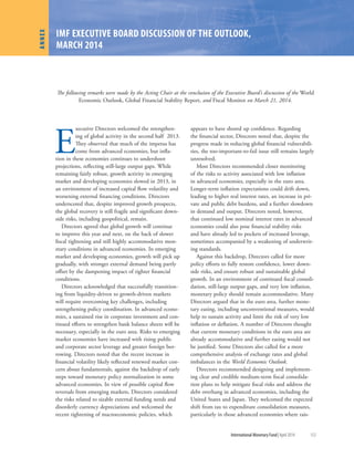 International Monetary Fund|April 2014	 153
E
xecutive Directors welcomed the strengthen-
ing of global activity in the second half 2013.
They observed that much of the impetus has
come from advanced economies, but infla-
tion in these economies continues to undershoot
projections, reflecting still-large output gaps. While
remaining fairly robust, growth activity in emerging
market and developing economies slowed in 2013, in
an environment of increased capital flow volatility and
worsening external financing conditions. Directors
underscored that, despite improved growth prospects,
the global recovery is still fragile and significant down-
side risks, including geopolitical, remain.
Directors agreed that global growth will continue
to improve this year and next, on the back of slower
fiscal tightening and still highly accommodative mon-
etary conditions in advanced economies. In emerging
market and developing economies, growth will pick up
gradually, with stronger external demand being partly
offset by the dampening impact of tighter financial
conditions.
Directors acknowledged that successfully transition-
ing from liquidity-driven to growth-driven markets
will require overcoming key challenges, including
strengthening policy coordination. In advanced econo-
mies, a sustained rise in corporate investment and con-
tinued efforts to strengthen bank balance sheets will be
necessary, especially in the euro area. Risks to emerging
market economies have increased with rising public
and corporate sector leverage and greater foreign bor-
rowing. Directors noted that the recent increase in
financial volatility likely reflected renewed market con-
cern about fundamentals, against the backdrop of early
steps toward monetary policy normalization in some
advanced economies. In view of possible capital flow
reversals from emerging markets, Directors considered
the risks related to sizable external funding needs and
disorderly currency depreciations and welcomed the
recent tightening of macroeconomic policies, which
appears to have shored up confidence. Regarding
the financial sector, Directors noted that, despite the
progress made in reducing global financial vulnerabili-
ties, the too-important-to-fail issue still remains largely
unresolved.
Most Directors recommended closer monitoring
of the risks to activity associated with low inflation
in advanced economies, especially in the euro area.
Longer-term inflation expectations could drift down,
leading to higher real interest rates, an increase in pri-
vate and public debt burdens, and a further slowdown
in demand and output. Directors noted, however,
that continued low nominal interest rates in advanced
economies could also pose financial stability risks
and have already led to pockets of increased leverage,
sometimes accompanied by a weakening of underwrit-
ing standards.
Against this backdrop, Directors called for more
policy efforts to fully restore confidence, lower down-
side risks, and ensure robust and sustainable global
growth. In an environment of continued fiscal consoli-
dation, still-large output gaps, and very low inflation,
monetary policy should remain accommodative. Many
Directors argued that in the euro area, further mone-
tary easing, including unconventional measures, would
help to sustain activity and limit the risk of very low
inflation or deflation. A number of Directors thought
that current monetary conditions in the euro area are
already accommodative and further easing would not
be justified. Some Directors also called for a more
comprehensive analysis of exchange rates and global
imbalances in the World Economic Outlook.
Directors recommended designing and implement-
ing clear and credible medium-term fiscal consolida-
tion plans to help mitigate fiscal risks and address the
debt overhang in advanced economies, including the
United States and Japan. They welcomed the expected
shift from tax to expenditure consolidation measures,
particularly in those advanced economies where rais-
ANNEX
The following remarks were made by the Acting Chair at the conclusion of the Executive Board’s discussion of the World
Economic Outlook, Global Financial Stability Report, and Fiscal Monitor on March 21, 2014.
IMF EXECUTIVE BOARD DISCUSSION OF THE OUTLOOK,
MARCH 2014
 