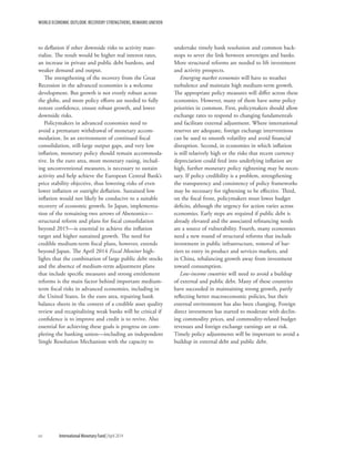 WORLD ECONOMIC OUTLOOK: RECOVERY STRENGTHENS, REMAINS UNEVEN
to deflation if other downside risks to activity mate-
rialize. The result would be higher real interest rates,
an increase in private and public debt burdens, and
weaker demand and output.
The strengthening of the recovery from the Great
Recession in the advanced economies is a welcome
development. But growth is not evenly robust across
the globe, and more policy efforts are needed to fully
restore confidence, ensure robust growth, and lower
downside risks.
Policymakers in advanced economies need to
avoid a premature withdrawal of monetary accom-
modation. In an environment of continued fiscal
consolidation, still-large output gaps, and very low
inflation, monetary policy should remain accommoda-
tive. In the euro area, more monetary easing, includ-
ing unconventional measures, is necessary to sustain
activity and help achieve the European Central Bank’s
price stability objective, thus lowering risks of even
lower inflation or outright deflation. Sustained low
inflation would not likely be conducive to a suitable
recovery of economic growth. In Japan, implementa-
tion of the remaining two arrows of Abenomics—
structural reform and plans for fiscal consolidation
beyond 2015—is essential to achieve the inflation
target and higher sustained growth. The need for
credible medium-term fiscal plans, however, extends
beyond Japan. The April 2014 Fiscal Monitor high-
lights that the combination of large public debt stocks
and the absence of medium-term adjustment plans
that include specific measures and strong entitlement
reforms is the main factor behind important medium-
term fiscal risks in advanced economies, including in
the United States. In the euro area, repairing bank
balance sheets in the context of a credible asset quality
review and recapitalizing weak banks will be critical if
confidence is to improve and credit is to revive. Also
essential for achieving these goals is progress on com-
pleting the banking union—including an independent
Single Resolution Mechanism with the capacity to
undertake timely bank resolution and common back-
stops to sever the link between sovereigns and banks.
More structural reforms are needed to lift investment
and activity prospects.
Emerging market economies will have to weather
turbulence and maintain high medium-term growth.
The appropriate policy measures will differ across these
economies. However, many of them have some policy
priorities in common. First, policymakers should allow
exchange rates to respond to changing fundamentals
and facilitate external adjustment. Where international
reserves are adequate, foreign exchange interventions
can be used to smooth volatility and avoid financial
disruption. Second, in economies in which inflation
is still relatively high or the risks that recent currency
depreciation could feed into underlying inflation are
high, further monetary policy tightening may be neces-
sary. If policy credibility is a problem, strengthening
the transparency and consistency of policy frameworks
may be necessary for tightening to be effective. Third,
on the fiscal front, policymakers must lower budget
deficits, although the urgency for action varies across
economies. Early steps are required if public debt is
already elevated and the associated refinancing needs
are a source of vulnerability. Fourth, many economies
need a new round of structural reforms that include
investment in public infrastructure, removal of bar-
riers to entry in product and services markets, and
in China, rebalancing growth away from investment
toward consumption.
Low-income countries will need to avoid a buildup
of external and public debt. Many of these countries
have succeeded in maintaining strong growth, partly
reflecting better macroeconomic policies, but their
external environment has also been changing. Foreign
direct investment has started to moderate with declin-
ing commodity prices, and commodity-related budget
revenues and foreign exchange earnings are at risk.
Timely policy adjustments will be important to avoid a
buildup in external debt and public debt.
xvi	 International Monetary Fund|April 2014
 