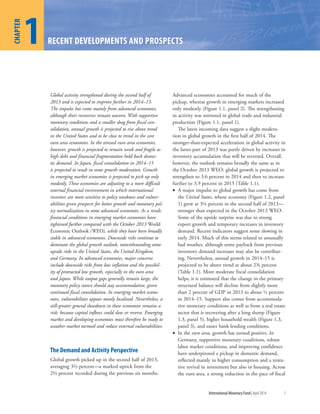 1
CHAPTER
International Monetary Fund|April 2014 1
1
CHAPTER
RECENT DEVELOPMENTS AND PROSPECTS
Global activity strengthened during the second half of
2013 and is expected to improve further in 2014–15.
The impulse has come mainly from advanced economies,
although their recoveries remain uneven. With supportive
monetary conditions and a smaller drag from fiscal con-
solidation, annual growth is projected to rise above trend
in the United States and to be close to trend in the core
euro area economies. In the stressed euro area economies,
however, growth is projected to remain weak and fragile as
high debt and financial fragmentation hold back domes-
tic demand. In Japan, fiscal consolidation in 2014–15
is projected to result in some growth moderation. Growth
in emerging market economies is projected to pick up only
modestly. These economies are adjusting to a more difficult
external financial environment in which international
investors are more sensitive to policy weakness and vulner-
abilities given prospects for better growth and monetary pol-
icy normalization in some advanced economies. As a result,
financial conditions in emerging market economies have
tightened further compared with the October 2013 World
Economic Outlook (WEO), while they have been broadly
stable in advanced economies. Downside risks continue to
dominate the global growth outlook, notwithstanding some
upside risks in the United States, the United Kingdom,
and Germany. In advanced economies, major concerns
include downside risks from low inflation and the possibil-
ity of protracted low growth, especially in the euro area
and Japan. While output gaps generally remain large, the
monetary policy stance should stay accommodative, given
continued fiscal consolidation. In emerging market econo-
mies, vulnerabilities appear mostly localized. Nevertheless, a
still-greater general slowdown in these economies remains a
risk, because capital inflows could slow or reverse. Emerging
market and developing economies must therefore be ready to
weather market turmoil and reduce external vulnerabilities.
The Demand and Activity Perspective
Global growth picked up in the second half of 2013,
averaging 3⅔ percent—a marked uptick from the
2⅔ percent recorded during the previous six months.
Advanced economies accounted for much of the
pickup, whereas growth in emerging markets increased
only modestly (Figure 1.1, panel 2). The strengthening
in activity was mirrored in global trade and industrial
production (Figure 1.1, panel 1).
The latest incoming data suggest a slight modera-
tion in global growth in the first half of 2014. The
stronger-than-expected acceleration in global activity in
the latter part of 2013 was partly driven by increases in
inventory accumulation that will be reversed. Overall,
however, the outlook remains broadly the same as in
the October 2013 WEO: global growth is projected to
strengthen to 3.6 percent in 2014 and then to increase
further to 3.9 percent in 2015 (Table 1.1).
• A major impulse to global growth has come from
the United States, whose economy (Figure 1.2, panel
1) grew at 3¼ percent in the second half of 2013—
stronger than expected in the October 2013 WEO.
Some of the upside surprise was due to strong
export growth and temporary increases in inventory
demand. Recent indicators suggest some slowing in
early 2014. Much of this seems related to unusually
bad weather, although some payback from previous
inventory demand increases may also be contribut-
ing. Nevertheless, annual growth in 2014–15 is
projected to be above trend at about 2¾ percent
(Table 1.1). More moderate fiscal consolidation
helps; it is estimated that the change in the primary
structural balance will decline from slightly more
than 2 percent of GDP in 2013 to about ½ percent
in 2014–15. Support also comes from accommoda-
tive monetary conditions as well as from a real estate
sector that is recovering after a long slump (Figure
1.3, panel 5), higher household wealth (Figure 1.3,
panel 3), and easier bank lending conditions.
• In the euro area, growth has turned positive. In
Germany, supportive monetary conditions, robust
labor market conditions, and improving confidence
have underpinned a pickup in domestic demand,
reflected mainly in higher consumption and a tenta-
tive revival in investment but also in housing. Across
the euro area, a strong reduction in the pace of fiscal
 