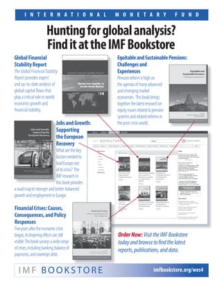 I N T E R N A T I O N A L M O N E T A R Y F U N D
Global Financial
Stability Report
The GlobalFinancialStability
Report provides expert
and up-to-date analysis of
global capital flows that
play a critical role in world
economic growth and
financial stability.
I M F B O O K S TO R E imfbookstore.org/wes4
Huntingforglobalanalysis?
FinditattheIMFBookstore
EquitableandSustainablePensions:
Challengesand
Experiences
Pensionreformishighon
theagendaofmanyadvanced
andemergingmarket
economies. Thisbookbrings
togetherthelatestresearchon
equityissuesrelatedtopension
systemsandrelatedreformsin
thepost-crisisworld.
OrderNow:VisittheIMFBookstore
todayandbrowsetofindthelatest
reports,publications,anddata.
Financial Crises: Causes,
Consequences, and Policy
Responses
Fiveyearsaftertheeconomiccrisis
began,itslingeringeffectsarestill
visible.Thisbooksurveysawiderange
ofcrises,includingbanking,balanceof
payments,andsovereigndebt.
Jobs and Growth:
Supporting
the European
Recovery
Whatarethekey
factorsneededto
leadEuropeout
ofitscrisis? The
IMFresearchin
thisbookprovides
aroadmaptostrongerandbetter-balanced
growthandemploymentinEurope.
Jobs and Growth:Jobs and Growth:
SupportingSupporting
the Europeanthe European
RecoveryRecovery
WhatarethekeyWhatarethekey
factorsneededtofactorsneededto
leadEuropeoutleadEuropeout
ofitscrisis? Theofitscrisis? The
IMFresearchinIMFresearchin
thisbookprovidesthisbookprovides
 