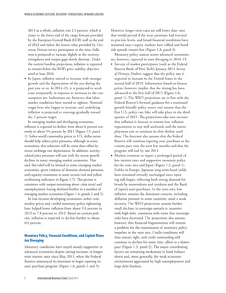 WORLD ECONOMIC OUTLOOK: RECOVERY STRENGTHENS, REMAINS UNEVEN
8	 International Monetary Fund|April 2014
2013 as a whole, inflation was 1.3 percent, which is
closer to the lower end of the range forecast provided
by the European Central Bank (ECB) staff at the end
of 2012 and below the lowest value provided by Con-
sensus Forecast survey participants at the time. Infla-
tion is projected to increase slightly as the recovery
strengthens and output gaps slowly decrease. Under
the current baseline projections, inflation is expected
to remain below the ECB’s price stability objective
until at least 2016.
•• In Japan, inflation started to increase with stronger
growth and the depreciation of the yen during the
past year or so. In 2014–15, it is projected to accel-
erate temporarily in response to increases in the con-
sumption tax. Indications are, however, that labor
market conditions have started to tighten. Nominal
wages have also begun to increase, and underlying
inflation is projected to converge gradually toward
the 2 percent target.
In emerging market and developing economies,
inflation is expected to decline from about 6 percent cur-
rently to about 5¼ percent by 2015 (Figure 1.5, panel
1). Softer world commodity prices in U.S. dollar terms
should help reduce price pressures, although in some
economies, this reduction will be more than offset by
recent exchange rate depreciation. In addition, activity-
related price pressures will ease with the recent growth
declines in many emerging market economies. That
said, this relief will be limited in some emerging market
economies, given evidence of domestic demand pressures
and capacity constraints in some sectors (red and yellow
overheating indicators in Figure 1.7). This picture is
consistent with output remaining above crisis trend and
unemployment having declined further in a number of
emerging market economies (Figure 1.6, panels 1 and 2).
In low-income developing economies, softer com-
modity prices and careful monetary policy tightening
have helped lower inflation from about 9.8 percent in
2012 to 7.8 percent in 2013. Based on current poli-
cies, inflation is expected to decline further to about
6½ percent.
Monetary Policy, Financial Conditions, and Capital Flows
Are Diverging
Monetary conditions have stayed mostly supportive in
advanced economies despite lasting increases in longer-
term interest rates since May 2013, when the Federal
Reserve announced its intention to begin tapering its
asset purchase program (Figure 1.8, panels 2 and 5).
However, longer-term rates are still lower than rates
that would prevail if the term premium had reversed
to precrisis levels, and broad financial conditions have
remained easy—equity markets have rallied and bond
risk spreads remain low (Figure 1.8, panel 3).
Monetary policy stances across advanced economies
are, however, expected to start diverging in 2014–15.
•• Surveys of market participants (such as the Federal
Reserve Bank of New York’s January 2014 Survey
of Primary Dealers) suggest that the policy rate is
expected to increase in the United States in the
second half of 2015. Information based on futures
prices, however, implies that the timing has been
advanced to the first half of 2015 (Figure 1.8,
panel 1). The WEO projections are in line with the
Federal Reserve’s forward guidance for a continued
growth-friendly policy stance and assume that the
first U.S. policy rate hike will take place in the third
quarter of 2015. The projections take into account
that inflation is forecast to remain low, inflation
expectations to stay well anchored, and the unem-
ployment rate to continue its slow decline until
then. The forecasts also assume that the Federal
Reserve will continue tapering asset purchases at the
current pace over the next few months and that the
program will end by late 2014.
•• Markets continue to expect a prolonged period of
low interest rates and supportive monetary policy
for the euro area and Japan (Figure 1.3, panel 1).
Unlike in Europe, Japanese long-term bond yields
have remained virtually unchanged since taper-
ing talk began, reflecting both strong demand for
bonds by nonresidents and residents and the Bank
of Japan’s asset purchases. In the euro area, low
inflation remains the dominant concern, including
deflation pressure in some countries, amid a weak
recovery. The WEO projections assume further
small declines in sovereign spreads in countries
with high debt, consistent with views that sovereign
risks have decreased. The projections also assume,
however, that financial fragmentation will remain
a problem for the transmission of monetary policy
impulses in the euro area. Credit conditions will
thus remain tight, and credit outstanding will
continue to decline for some time, albeit at a slower
pace (Figure 1.3, panel 2). The major contributing
factors are remaining weaknesses in bank balance
sheets and, more generally, the weak economic
environment aggravated by high unemployment and
large debt burdens.
 