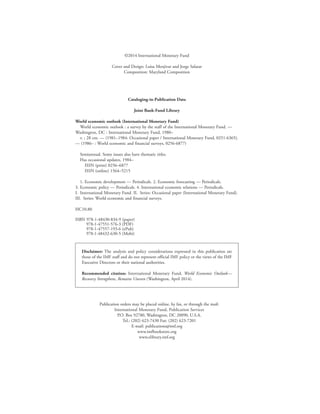 ©2014 International Monetary Fund
Cover and Design: Luisa Menjivar and Jorge Salazar
Composition: Maryland Composition
Cataloging-in-Publication Data
Joint Bank-Fund Library
World economic outlook (International Monetary Fund)
World economic outlook : a survey by the staff of the International Monetary Fund. —
Washington, DC : International Monetary Fund, 1980–
v. ; 28 cm. — (1981–1984: Occasional paper / International Monetary Fund, 0251-6365).
— (1986– : World economic and financial surveys, 0256-6877)
Semiannual. Some issues also have thematic titles.
Has occasional updates, 1984–
ISSN (print) 0256–6877
ISSN (online) 1564–5215
1. Economic development — Periodicals. 2. Economic forecasting — Periodicals.
3. Economic policy — Periodicals. 4. International economic relations — Periodicals.
I.  International Monetary Fund. II.  Series: Occasional paper (International Monetary Fund).
III.  Series: World economic and financial surveys.
HC10.80	
ISBN 978-1-48430-834-9 (paper)
	 978-1-47551-576-3 (PDF)
	 978-1-47557-193-6 (ePub)
	 978-1-48432-630-5 (Mobi)
Disclaimer: The analysis and policy considerations expressed in this publication are
those of the IMF staff and do not represent official IMF policy or the views of the IMF
Executive Directors or their national authorities.
Recommended citation: International Monetary Fund, World Economic Outlook—
Recovery Strengthens, Remains Uneven (Washington, April 2014).
Publication orders may be placed online, by fax, or through the mail:
International Monetary Fund, Publication Services
P.O. Box 92780, Washington, DC 20090, U.S.A.
Tel.: (202) 623-7430 Fax: (202) 623-7201
E-mail: publications@imf.org
www.imfbookstore.org
www.elibrary.imf.org
 