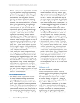 WORLD ECONOMIC OUTLOOK: RECOVERY STRENGTHENS, REMAINS UNEVEN
16	 International Monetary Fund|April 2014
diminish as asset purchases are projected to end in late
2014. The adoption of qualitative forward guidance
in March 2014 can provide the Federal Reserve with
the needed greater flexibility in achieving its inflation
and employment goals on the way to normaliza-
tion, given the increasing difficulties in measuring
slack in the labor market. However, achieving such a
major shift in the monetary policy stance in a smooth
fashion will be challenging and may entail renewed
bouts of financial market volatility. As discussed in
scenario analysis in the April 2013 WEO, the key
concern is that there will be sudden, sharp increases
in interest rates that are driven not by unexpectedly
stronger U.S. activity, but by other factors. These
could include expectations of an earlier monetary
policy tightening because of higher inflation pressures
or financial stability concerns, a portfolio shift leading
to a sizable increase in the term premium, or a shift in
markets’ perception of the Federal Reserve’s intended
policy stance. Should such exit risks materialize, the
impact on U.S. activity and the spillovers on activity
elsewhere would be negative, with the possibility that
contagion will turn problems in specific countries into
a more widespread financial distress.
•• Upside risks to global growth from advanced econo-
mies: Stronger-than-expected growth outcomes in the
second half of 2013 in advanced economies raise this
possibility. It seems most relevant for the United States,
where the fiscal drag will decline in 2014 and pent-up
demand for durables and investment could be stronger
than expected. In Europe, corporate debt overhang
and banking sector weakness continue to weigh on
confidence and demand in some economies. There are,
however, upside risks to growth in Germany, where
crisis legacy effects are largely absent, and in the United
Kingdom, where easier credit conditions have spurred a
rebound in household spending.
Emerging market economy risks
•• Risks of further growth disappointments in emerg-
ing market economies: Downside risks to growth
in emerging market economies have increased even
though earlier risks have partly materialized and have
already resulted in downward revisions to the baseline
forecasts. Many of these economies are still adjusting to
weaker-than-expected medium-term growth prospects.
Foreign investors are also now more sensitive to risks in
these economies, and financial conditions have tight-
ened as a result. The higher cost of capital could lead
to a larger-than-projected slowdown in investment and
durables consumption, with recent monetary policy
tightening in some economies adding to the risk. Risks
could also come from unexpectedly rapid normaliza-
tion of U.S. monetary policy or from other bouts of
risk aversion among investors. Either case could lead to
financial turmoil, capital outflows, and difficult adjust-
ments in some emerging market economies, with a risk
of contagion and broad-based financial and balance of
payments stress. These would lower growth.
•• Lower growth in China: Credit growth and off-
budget borrowing by local governments have both
been high, serving as the main avenues for the siz-
able policy stimulus that has boosted growth since
the global financial crisis. Although a faster-than-
expected unwinding of this stimulus is warranted
to reduce vulnerabilities, such an unwinding would
also lower growth more than currently projected.
•• Geopolitical risks related to Ukraine: The baseline
projections incorporate lower growth in both Russia
and Ukraine and adverse spillovers to the Common-
wealth of Independent States region more broadly
as a result of recent turmoil. Greater spillovers to
activity beyond neighboring trading partners could
emerge if further turmoil leads to a renewed bout of
increased risk aversion in global financial markets,
or from disruptions to trade and finance due to
intensification of sanctions and countersanctions.
In particular, greater spillovers could emerge from
major disruptions in production or the transporta-
tion of natural gas or crude oil, or, to a lesser extent,
corn and wheat.
Medium-term risks
Low interest rates and risks of stagnation
Despite their strengthening recoveries, advanced
economies still face risks of stagnation. As highlighted
in previous WEO reports, the major advanced econo-
mies, especially the euro area and Japan, could face
an extended period of low growth for a number of
reasons, most notably for a failure to address fully the
legacy problems of the recent crisis.
If such a scenario were to materialize, the low growth
would reflect a state of persistently weak demand that
could turn into stagnation—a situation in which affected
economies would not be able to generate the demand
needed to restore full employment through regular
self-correcting forces. The equilibrium real interest rate
 