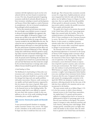CHAPTER 1  RECENT DEVELOPMENTS AND PROSPECTS
	 International Monetary Fund|April 2014	17
consistent with full employment may be too low to be
achieved with the zero lower bound on nominal inter-
est rates. Over time, the growth potential of stagnating
economies would also be adversely affected, because of
lower investment, including in research and development,
and because of lower labor supply as a result of hysteresis
in unemployment—the rise in structural unemployment
from prolonged cyclical unemployment.
The fact that nominal and real interest rates remain
low even though a more definitive recovery is expected
in advanced economies highlights that stagnation risks
cannot be taken lightly. As discussed in Chapter 3, real
interest rates are likely to rise under the WEO baseline,
but they should remain below the average value of about
2 percent recorded in the mid-2000s before the crisis. The
current low rates are resulting from the expectations that
global investment will remain on a lower path than before
the crisis, partly because of persistent postcrisis effects and
partly because of demand rebalancing in China. Although
savings ratios could decrease with lower growth in emerg-
ing market economies and demand rebalancing in China,
demand for safe assets is expected to remain high. As a
result, the precrisis trend of declining safe real interest rates
is not expected to be reversed even as postcrisis brakes ease
and scars heal. Real interest rates thus remain low enough
for the zero-lower-bound issue to reemerge under current
inflation forecasts should low-growth risks materialize.
A hard landing in China
The likelihood of a hard landing in China after over-
investment and a credit boom continues to be small
because the authorities should be in a position to limit
the damage from large-scale asset quality problems
with policy intervention. However, credit continues to
rise rapidly, and fixed capital formation supported by
this rise remains a key source of growth. Risks associ-
ated with asset-quality-related balance sheet problems
in the financial sector are thus building further. The
authorities might find it more difficult to respond
the more these risks continue to build. In that case,
spillovers to the rest of the world, including through
commodity prices, could be significant.
Risk scenarios: Tensions from upside and downside
risks
A more protracted growth slowdown in emerging
market economies remains a key concern. The impact
of such a slowdown on the world economy would
be larger now than it would have been one or two
decades ago. That is because these economies currently
account for a larger share of global production and are
more integrated into both the trade and the financial
spheres (see the Spillover Feature in Chapter 2). At the
same time, there are upside risks from the possibility
of faster growth in advanced economies. The follow-
ing scenario analysis considers the possible interaction
between upside and downside risks.
The upside risk is based on the premise that growth
in the United States will be some ½ percentage point
higher than assumed under the baseline. This is the
standard deviation in the distribution of forecasts for
2014–15 from contributors to the Consensus Econom-
ics survey. The faster U.S. recovery leads the Federal
Reserve, in this scenario, to withdraw monetary
stimulus earlier than in the baseline. All interest rate
changes in the scenario reflect central bank responses
to changes in macroeconomic conditions.
The downside risks are based on the premise that
the downward adjustment in investment in the Group
of Twenty (G20) emerging market economies will go
further than expected under the baseline. This reflects
the interaction of three factors: higher-than-expected
costs of capital due to the change in the external
environment, recent downward revisions to expecta-
tions of growth in partner countries, and a correction
of some past overinvestment. The “shock” is sequen-
tial—the weakness in each period during the five-year
WEO horizon is a surprise. Investment growth in each
economy is roughly 3 percentage points below baseline
every year, resulting in lower investment levels of about
14 percent after five years. Compared with the down-
side scenario for emerging market economies in the
April 2013 WEO, the slowdown is milder but more
persistent, reflecting primarily the fact that some of the
risks have been realized in the meantime and are now
incorporated in the baseline.
The main scenario results are as follows (Figure 1.15):
•• In the first scenario, in which a faster domestic
demand recovery in the United States materializes,
the implied faster U.S. growth and the positive
spillovers to trading partners lead to an increase in
global growth of about 0.2 percentage point in the
first two years (red lines in the figure). The positive
impact is strongest in other advanced economies and
Latin America, reflecting closer trade linkages. With
stronger growth, commodity prices are higher than
under the baseline in this scenario. After the initial
boost to growth in the United States and elsewhere,
 