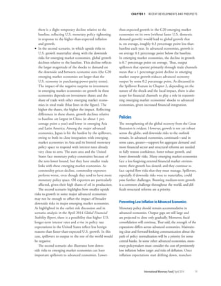 CHAPTER 1  RECENT DEVELOPMENTS AND PROSPECTS
	 International Monetary Fund|April 2014	19
there is a slight temporary decline relative to the
baseline, reflecting U.S. monetary policy tightening
in response to the higher-than-expected inflation
and growth.
•• In the second scenario, in which upside risks to
U.S. growth materialize along with the downside
risks for emerging market economies, global growth
declines relative to the baseline. This decline reflects
the larger magnitude of the shocks to demand on
the downside and between economic sizes (the G20
emerging market economies are larger than the
U.S. economy in purchasing-power-parity terms).
The impact of the negative surprise to investment
in emerging market economies on growth in these
economies depends on investment shares and the
share of trade with other emerging market econo-
mies in total trade (blue lines in the figure). The
higher the shares, the higher the impact. Reflecting
differences in these shares, growth declines relative
to baseline are largest in China (at about 1 per-
centage point a year) and lower in emerging Asia
and Latin America. Among the major advanced
economies, Japan is hit the hardest by the spillovers,
owing to both its close integration with emerging
market economies in Asia and its limited monetary
policy space to respond with interest rates already
very close to zero. The euro area and the United
States face monetary policy constraints because of
the zero lower bound, but they have smaller trade
links with these emerging market economies. As
commodity prices decline, commodity exporters
perform worse, even though they tend to have more
monetary policy space. Oil exporters are particularly
affected, given their high shares of oil in production.
The second scenario highlights how smaller upside
risks to growth in some major advanced economies
may not be enough to offset the impact of broader
downside risks in major emerging market economies.
As highlighted in the earlier risk discussion and in
scenario analysis in the April 2014 Global Financial
Stability Report, there is a possibility that higher U.S.
longer-term interest rates and a rise in policy rate
expectations in the United States reflect less benign
reasons than faster-than-expected U.S. growth. In this
case, spillovers to output to the rest of the world would
be negative.
The second scenario also illustrates how down-
side risks to emerging market economies can have
important spillovers to advanced economies. Lower-
than-expected growth in the G20 emerging market
economies on its own (without faster U.S. domestic
demand growth) would lead to global growth that
is, on average, roughly 0.3 percentage point less than
baseline each year. In advanced economies, growth is
on average 0.1 percentage point below the baseline.
In emerging market economies, the decline in growth
is 0.7 percentage point on average. Thus, output
spillovers that operate primarily through trade channels
mean that a 1 percentage point decline in emerging
market output growth reduces advanced economy
output by some 0.2 percentage point. As discussed in
the Spillover Feature in Chapter 2, depending on the
nature of the shock and the local impact, there is also
scope for financial channels to play a role in transmit-
ting emerging market economies’ shocks to advanced
economies, given increased financial integration.
Policies
The strengthening of the global recovery from the Great
Recession is evident. However, growth is not yet robust
across the globe, and downside risks to the outlook
remain. In advanced economies, continued—and in
some cases, greater—support for aggregate demand and
more financial sector and structural reforms are needed
to fully restore confidence, foster robust growth, and
lower downside risks. Many emerging market economies
face a less forgiving external financial market environ-
ment; their growth has slowed; and they continue to
face capital flow risks that they must manage. Spillovers,
especially if downside risks were to materialize, could
pose further challenges. Boosting medium-term growth
is a common challenge throughout the world, and dif-
ficult structural reforms are a priority.
Preventing Low Inflation in Advanced Economies
Monetary policy should remain accommodative in
advanced economies. Output gaps are still large and
are projected to close only gradually. Moreover, fiscal
consolidation will continue. That said, the strength of the
expansions differs across advanced economies. Maintain-
ing clear and forward-looking communication about the
path of policy normalization will be a priority for some
central banks. In some other advanced economies, mon-
etary policymakers must consider the cost of persistently
low inflation below target and risks of deflation. Once
inflation expectations start drifting down, reanchor-
 