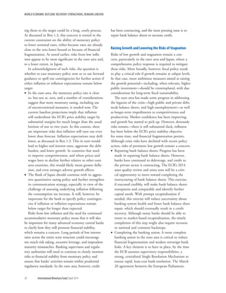 WORLD ECONOMIC OUTLOOK: RECOVERY STRENGTHENS, REMAINS UNEVEN
20	 International Monetary Fund|April 2014
ing them to the target could be a long, costly process.
As discussed in Box 1.3, this concern is rooted in the
current constraints on the ability of monetary policy
to lower nominal rates, either because rates are already
close to the zero lower bound or because of financial
fragmentation. As noted earlier, risks from low infla-
tion appear to be most significant in the euro area and,
to a lesser extent, in Japan.
In acknowledgment of such risks, the question is
whether to ease monetary policy now or to use forward
guidance to spell out contingencies for further action if
either inflation or inflation expectations remain below
target.
•• In the euro area, the monetary policy rate is close
to, but not at, zero, and a number of considerations
suggest that more monetary easing, including use
of unconventional measures, is needed now. The
current baseline projections imply that inflation
will undershoot the ECB’s price stability target by
substantial margins for much longer than the usual
horizon of one to two years. In this context, there
are important risks that inflation will turn out even
lower than forecast. Inflation expectations may drift
lower, as discussed in Box 1.3. This in turn would
lead to higher real interest rates, aggravate the debt
burden, and lower growth. In countries that need
to improve competitiveness, and where prices and
wages have to decline further relative to other euro
area countries, this would likely mean greater defla-
tion, and even stronger adverse growth effects.
•• The Bank of Japan should continue with its aggres-
sive quantitative easing policy and further strengthen
its communication strategy, especially in view of the
challenge of assessing underlying inflation following
the consumption tax increase. It will, however, be
important for the bank to specify policy contingen-
cies if inflation or inflation expectations remain
below target for longer than expected.
Risks from low inflation and the need for continued
accommodative monetary policy mean that it will also
be important for many advanced economy central banks
to clarify how they will promote financial stability,
which remains a concern. Long periods of low interest
rates across the entire term structure could encourage
too much risk taking, excessive leverage, and imprudent
maturity mismatches. Banking supervisors and regula-
tory authorities will need to continue to closely monitor
risks to financial stability from monetary policy and
ensure that banks’ activities remain within prudential
regulatory standards. In the euro area, however, credit
has been contracting, and the most pressing issue is to
repair bank balance sheets to increase credit.
Raising Growth and Lowering the Risks of Stagnation
Risks of low growth and stagnation remain a con-
cern, particularly in the euro area and Japan, where a
comprehensive policy response is required to mitigate
these risks. More broadly, however, fiscal policy needs
to play a critical role if growth remains at subpar levels.
In that case, more ambitious measures aimed at raising
the growth potential—including, when relevant, higher
public investment—should be contemplated, with due
consideration for long-term fiscal sustainability.
The euro area has made some progress in addressing
the legacies of the crisis—high public and private debt,
weak balance sheets, and high unemployment—as well
as longer-term impediments to competitiveness and
productivity. Market confidence has been improving,
and growth has started to pick up. However, downside
risks remain—there is still substantial slack, inflation
has been below the ECB’s price stability objective
for some time, and financial fragmentation persists.
Although crisis risks have declined with recent policy
action, risks of persistent low growth remain a concern.
•• Repairing bank balance sheets: Progress has been
made in repairing bank balance sheets. However,
banks have continued to deleverage, and credit to
the private sector is contracting. The ECB’s 2014
asset quality review and stress tests will be a criti-
cal opportunity to move toward completing the
restructuring of bank balance sheets. This exercise,
if executed credibly, will make bank balance sheets
transparent and comparable and identify further
capital needs. With prompt recapitalization if
needed, this exercise will reduce uncertainty about
banking system health and foster bank balance sheet
repair, which should eventually result in a credit
recovery. Although many banks should be able to
resort to market-based recapitalization, the timely
completion of this step might also require recourse
to national and common backstops.
•• Completing the banking union: A more complete
banking union in the euro area is critical to reduce
financial fragmentation and weaken sovereign-bank
links. A key element is to have in place, by the time
the ECB assumes supervisory responsibilities, a
strong, centralized Single Resolution Mechanism to
ensure rapid, least-cost bank resolution. The March
20 agreement between the European Parliament,
 