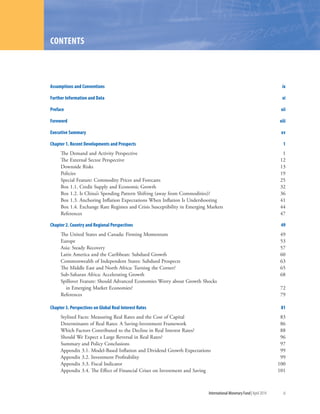 International Monetary Fund|April 2014	 iii
Assumptions and Conventions	 ix
Further Information and Data	 xi
Preface	xii
Foreword	xiii
Executive Summary	 xv
Chapter 1. Recent Developments and Prospects	 1
The Demand and Activity Perspective	 1
The External Sector Perspective 	 12
Downside Risks 	 13
Policies 	 19
Special Feature: Commodity Prices and Forecasts	 25
Box 1.1. Credit Supply and Economic Growth	 32
Box 1.2. Is China’s Spending Pattern Shifting (away from Commodities)?	 36
Box 1.3. Anchoring Inflation Expectations When Inflation Is Undershooting	 41
Box 1.4. Exchange Rate Regimes and Crisis Susceptibility in Emerging Markets	 44
References	47
Chapter 2. Country and Regional Perspectives	 49
The United States and Canada: Firming Momentum	 49
Europe	53
Asia: Steady Recovery 	 57
Latin America and the Caribbean: Subdued Growth 	 60
Commonwealth of Independent States: Subdued Prospects	 63
The Middle East and North Africa: Turning the Corner?	 65
Sub-Saharan Africa: Accelerating Growth	 68
Spillover Feature: Should Advanced Economies Worry about Growth Shocks
in Emerging Market Economies?	 72
References	79
Chapter 3. Perspectives on Global Real Interest Rates	 81
Stylized Facts: Measuring Real Rates and the Cost of Capital	 83
Determinants of Real Rates: A Saving-Investment Framework	 86
Which Factors Contributed to the Decline in Real Interest Rates?	 88
Should We Expect a Large Reversal in Real Rates?	 96
Summary and Policy Conclusions	 97
Appendix 3.1. Model-Based Inflation and Dividend Growth Expectations	 99
Appendix 3.2. Investment Profitability	 99
Appendix 3.3. Fiscal Indicator	 100
Appendix 3.4. The Effect of Financial Crises on Investment and Saving	 101
CONTENTS
 
