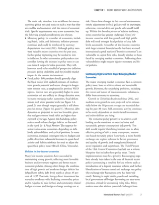 CHAPTER 1  RECENT DEVELOPMENTS AND PROSPECTS
	 International Monetary Fund|April 2014	23
The main task, therefore, is to recalibrate the macro-
economic policy mix and stance in such a way that they
are credible and consistent with the extent of economic
slack. Specific requirements vary across economies, but
the following general considerations are relevant.
•• Monetary policy: In a number of economies, includ-
ing Brazil, India, and Indonesia, inflation pressure
continues and could be reinforced by currency
depreciation since mid-2013. Although policy rates
were raised in many countries over the past year,
further policy tightening may be needed to rein
in inflation. In other economies, policymakers can
consider slowing the increase in policy rates or can
ease rates if output is below potential. They will,
however, need to be mindful of prospective inflation
pressure, policy credibility, and the possible market
impact in the current environment.
•• Fiscal policy: Policymakers should generally align
the fiscal stance with updated estimates of medium-
term growth potential and recent changes in longer-
term interest rates, as emphasized in previous WEO
reports. Interest rates are appreciably higher in some
economies and are unlikely to change direction soon.
In many emerging market economies, fiscal deficits
remain well above precrisis levels (see Figure 1.4,
panel 2), even though output generally is still above
precrisis trends (Figure 1.6, panel 1). Moreover, debt
dynamics are projected to turn less favorable, given
that real government bond yields are higher than
expected a year ago. Against this backdrop, policy-
makers need to lower budget deficits, as discussed
in the April 2014 Fiscal Monitor. The urgency for
action varies across economies, depending on debt
levels, vulnerabilities, and cyclical positions. In some
economies, increased contingent risks to budgets and
public debt from substantial increases in quasi-fiscal
activity and deficits reinforce the need to adjust the
quasi-fiscal policy stance (Brazil, China, Venezuela).
Policies in low-income countries
Many low-income countries have succeeded in
maintaining strong growth, reflecting more favorable
business and investment regimes and better macro-
economic policies. Among other things, the combina-
tion of high growth and moderate budget deficits has
helped keep public debt levels stable at about 35 per-
cent of GDP. That said, foreign direct investment has
started to moderate with declining commodity prices
and is expected to ease further, and commodity-related
budget revenues and foreign exchange earnings are at
risk. Given these changes in the external environment,
timely adjustments to fiscal policies will be important;
otherwise, external debt and public debt could build
up. Within this broader picture of relative resilience,
some countries face greater challenges. Some low-
income countries with low growth and high public
debt will need stronger fiscal policies to keep debt
levels sustainable. A number of low-income countries
with larger external financial needs that have accessed
international capital markets (“frontier economies”) are
vulnerable to capital flow risks, broadly similar to those
faced by emerging market economies. Addressing these
vulnerabilities might require tighter monetary and fis-
cal policies.
Continuing High Growth in Major Emerging Market
Economies
The major emerging market economies face a common
policy issue: how to achieve robust and sustainable
growth. However, the underlying problems, including
the extent and nature of macroeconomic imbalances,
differ from economy to economy.
Growth in China has decelerated since 2012, and
medium-term growth is now projected to be substan-
tially below the 10 percent average rate recorded dur-
ing the past 30 years. Still, economic activity continues
to be overly dependent on credit-fueled investment,
and vulnerabilities are rising.
The economic policy priority is to achieve a soft
landing on the transition to more inclusive and
sustainable, private-consumption-led growth. This
shift would require liberalizing interest rates to allow
effective pricing of risk; a more transparent, interest-
rate-based monetary policy framework; a more flexible
exchange rate regime; reforms for better governance
and quality of growth; and strengthened financial
sector regulation and supervision. The Third Plenum
of the 18th Central Committee has laid out a reform
blueprint that includes these policy steps. Timely
implementation must be a priority. Encouraging steps
have already been taken in the area of financial sector
policy (announcing a timeline for key reforms such as
introduction of a deposit insurance scheme and further
liberalization of interest rates) and exchange rate policy
(the exchange rate fluctuation zone has been wid-
ened). Reining in rapid credit growth and curtailing
local government off-budget borrowing are near-term
priorities, critical for containing rising risks. Policy-
makers must also address potential challenges from
 
