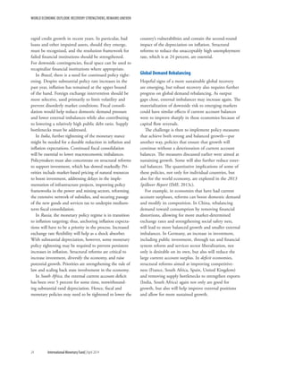 WORLD ECONOMIC OUTLOOK: RECOVERY STRENGTHENS, REMAINS UNEVEN
24	 International Monetary Fund|April 2014
rapid credit growth in recent years. In particular, bad
loans and other impaired assets, should they emerge,
must be recognized, and the resolution framework for
failed financial institutions should be strengthened.
For downside contingencies, fiscal space can be used to
recapitalize financial institutions where appropriate.
In Brazil, there is a need for continued policy tight-
ening. Despite substantial policy rate increases in the
past year, inflation has remained at the upper bound
of the band. Foreign exchange intervention should be
more selective, used primarily to limit volatility and
prevent disorderly market conditions. Fiscal consoli-
dation would help reduce domestic demand pressure
and lower external imbalances while also contributing
to lowering a relatively high public debt ratio. Supply
bottlenecks must be addressed.
In India, further tightening of the monetary stance
might be needed for a durable reduction in inflation and
inflation expectations. Continued fiscal consolidation
will be essential to lower macroeconomic imbalances.
Policymakers must also concentrate on structural reforms
to support investment, which has slowed markedly. Pri-
orities include market-based pricing of natural resources
to boost investment, addressing delays in the imple-
mentation of infrastructure projects, improving policy
frameworks in the power and mining sectors, reforming
the extensive network of subsidies, and securing passage
of the new goods and services tax to underpin medium-
term fiscal consolidation.
In Russia, the monetary policy regime is in transition
to inflation targeting; thus, anchoring inflation expecta-
tions will have to be a priority in the process. Increased
exchange rate flexibility will help as a shock absorber.
With substantial depreciation, however, some monetary
policy tightening may be required to prevent persistent
increases in inflation. Structural reforms are critical to
increase investment, diversify the economy, and raise
potential growth. Priorities are strengthening the rule of
law and scaling back state involvement in the economy.
In South Africa, the external current account deficit
has been over 5 percent for some time, notwithstand-
ing substantial rand depreciation. Hence, fiscal and
monetary policies may need to be tightened to lower the
country’s vulnerabilities and contain the second-round
impact of the depreciation on inflation. Structural
reforms to reduce the unacceptably high unemployment
rate, which is at 24 percent, are essential.
Global Demand Rebalancing
Hopeful signs of a more sustainable global recovery
are emerging, but robust recovery also requires further
progress on global demand rebalancing. As output
gaps close, external imbalances may increase again. The
materialization of downside risk to emerging markets
could have similar effects if current account balances
were to improve sharply in these economies because of
capital flow reversals.
The challenge is then to implement policy measures
that achieve both strong and balanced growth—put
another way, policies that ensure that growth will
continue without a deterioration of current account
balances. The measures discussed earlier were aimed at
sustaining growth. Some will also further reduce exter-
nal balances. The quantitative implications of some of
these policies, not only for individual countries, but
also for the world economy, are explored in the 2013
Spillover Report (IMF, 2013c).
For example, in economies that have had current
account surpluses, reforms can boost domestic demand
and modify its composition. In China, rebalancing
demand toward consumption by removing financial
distortions, allowing for more market-determined
exchange rates and strengthening social safety nets,
will lead to more balanced growth and smaller external
imbalances. In Germany, an increase in investment,
including public investment, through tax and financial
system reform and services sector liberalization, not
only is desirable on its own, but also will reduce the
large current account surplus. In deficit economies,
structural reforms aimed at improving competitive-
ness (France, South Africa, Spain, United Kingdom)
and removing supply bottlenecks to strengthen exports
(India, South Africa) again not only are good for
growth, but also will help improve external positions
and allow for more sustained growth.
 