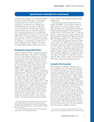 Special Feature: Commodity Prices and Forecasts
SPECIAL FEATURE  COMMODITY PRICES AND FORECASTS
	 International Monetary Fund|April 2014	25
Commodity price projections in this and previous World
Economic Outlook (WEO) reports are derived from
commodity futures prices, which currently point to
declining prices and downside risks. Although such a
market-based approach is appealing, its performance
is sometimes questioned. This special feature explores a
model-based oil price forecast with better performance.
Given strengthening global demand, the model forecast
suggests higher oil prices and upside risks. In view of rising
North American oil supply and slowing growth in emerg-
ing markets, there is merit in a forecast that combines the
two approaches as a hedge during a time when the oil
market configuration may be changing. This combina-
tion suggests slightly declining to flat oil prices this year.
Developments in Commodity Markets1
Since the October 2013 WEO, energy prices have been
fairly flat overall (Figure 1.SF.1, panel 1), with falling
prices for crude oil offset by rising prices for natural gas
(extremely cold weather in the United States) and coal
(supply tightness in a number of exporting countries).
Crude oil prices have edged lower, mainly as a result of
the continued supply surge in North America. Non–
Organization of the Petroleum Exporting Countries
(OPEC) supplies increased 1.3 million barrels a day
(mbd) in 2013—slightly faster than the 1.2 mbd growth
in global demand—with all of the net growth due to the
United States (1.2 mbd, mainly shale oil) and Canada
(0.2 mbd, mainly oil sands oil) (Figure 1.SF.1, panel
2). Projections for growth in non-OPEC supply have
been raised to 1.8 mbd in 2014, well above the 1.4 mbd
pace of demand. Prices have been held up by mounting
OPEC supply pressures—notably from disruptions in
Libya, Nigeria, Syria, and Yemen—and from sanctions
against the Islamic Republic of Iran. Oil demand was
relatively weak in the fourth quarter of 2013, with the
United States the exception (Figure 1.SF.1, panel 3).
Despite these pressures, oil prices—based on futures
markets—are projected to decline during the outlook
The author of this feature is Samya Beidas-Strom, with assistance
from Benjamin Beckers and Daniel Rivera Greenwood. Recent
commodity market developments were provided by Marina Rousset
and Shane Streifel. Technical details are given in Beckers and Beidas-
Strom (forthcoming).
1See the “Commodity Market Monthly” and “Commodity Out-
look and Risks” at www.imf.org/commodities.
period, consistent with expanding oil supply and still-
tepid demand.
Metal prices have remained broadly flat since the
October 2013 WEO, at about 30 percent below the
highs of early 2011, with most markets in surplus
(large and rising stocks and steady gains in production).
Global metal demand growth—and metal demand
growth in China—slowed in 2013 (Box 1.2), while sup-
ply grew strongly. Futures prices suggest declining metal
prices through the outlook period, reflecting continuing
albeit diminishing surpluses in a number of markets.
In food markets, the production outlook is favorable
for most major crops. Global output for major grains
and oilseeds is projected to surpass demand growth (Fig-
ure 1.SF.1, panel 4). China expects increased production
of wheat and corn as a result of favorable weather, and
global rice supplies continue to be plentiful. Moreover,
stocks continue to gradually recover, especially stocks of
corn (Figure 1.SF.1, panel 5). In early 2014, concerns
about the effects of adverse weather on South American
harvests have exerted some upward price pressure.
Commodity Price Forecasting
With broadly flat or softening commodity prices in
the second half of 2013, some analysts have predicted
the end of the commodity price supercycle, given the
slowdown in emerging market economies, particularly
China (Box 1.2), and the increase in supplies (namely,
increased U.S. crude oil production, a supply overhang
in most base metals, and increasing grain supplies).
However, during the first quarter of 2014, some prices
firmed with signs of strengthening global activity, albeit
with much price volatility; hence, analysts have become
more circumspect. The motivation for forecasting
commodity prices is thus as relevant as ever, and the
issue becomes how best to do this. Which tools should
policymakers rely on to forecast commodity prices? How
have these forecasting tools performed with regard to
forecast errors and risk assessments after the fact? Are
there other forecasting models that could complement
the policymakers’ toolkit? And which tools are best for
these uncertain economic times? This feature addresses
these four questions as applied to oil prices.2
2The analysis in this feature is focused on oil prices but can be
extended to other commodity prices with futures markets if monthly
 