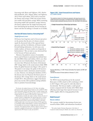 SPECIAL FEATURE  COMMODITY PRICES AND FORECASTS
	 International Monetary Fund|April 2014	27
forecasting tools (Reeve and Vigfusson, 2011; Reichs-
feld and Roache, 2011; Alquist, Kilian, and Vigfusson,
2013; Chinn and Coibion, 2013) and to resuscitate
the Deaton and Laroque (1996) class of price forma-
tion models with speculative storage. Before examining
forecasting models with speculative storage, however,
this feature explores how the simple forecasting tools
have fared during the last decade, first by focusing on
futures and then by looking at a broader set of models.
How Have Oil Futures Fared as a Forecasting Tool?3
Simple forecast errors
Oil futures have long been used to forecast spot prices
on the premise that the price of a futures contract
equals the discounted value of the expected future
spot price and that, by definition, oil futures include
forward-looking information. As with many com-
modity markets, oil futures markets are frequently in
backwardation.4 This can lead to some downward bias
in the forecasts of future spot prices.
Moreover, the predictive content of commodity
futures (and oil futures in particular) has declined since
the mid-2000s (Chinn and Coibion, 2013), even when
futures were not in backwardation. The forecast error
was more than 100 percent (for futures of the January
2007 vintage relative to the actual outturn of July 2008)
before the global financial crisis (Figure 1.SF.2, panel 1).
This pattern is not unique; the quality of all macroeco-
nomic forecasts tends to deteriorate around recessions
or crises. However, even during the slowdown of 2011,
the forecast error was 38 percent (for futures prices of
the January 2011 vintage relative to the actual outturn
of April 2011). This performance suggests that futures
prices may not fare well as predictors during turbulent
times or periods of structural change.
3For brevity, the analysis focuses on U.K. Brent, the leading
international crude oil benchmark. Results are also available for West
Texas Intermediate (WTI) and Dubai Fateh. A simple average of the
three constitutes the WEO average spot price, forecast to be $104.17
a barrel and $97.92 a barrel in 2014 and 2015, respectively.
4Backwardation describes the market condition wherein the price of
a futures contract is trading below the expected spot price at contract
maturity. The resulting futures curve would typically be downward
sloping (inverted), because contracts for dates further in the future
would typically trade at even lower prices. Keynes (1930) argued that
in commodity markets, backwardation is “normal,” because producers
of commodities are more prone to hedge their price risk than are
consumers. The opposite situation, wherein a futures contract trades at
a premium compared with spot prices, is described as “contango,” as
experienced by WTI futures in early and mid-2013.
Latest forecast
The WEO’s futures-based forecast for the nominal
Brent price is $108 a barrel in 2014, declining to $103
in 2015 (Figure 1.SF.2, panel 2), with risks tilted to
the downside. This forecast implies a small upward
revision compared with the October 2013 WEO, likely
reflecting mostly larger-than-expected increases in non-
OPEC supplies offset by rising geopolitical risks.
Model Forecasts5
Recent evidence
The economic models for determining oil prices pio-
neered by Kilian (2009), and refinements introduced
5The author thanks Christiane Baumeister of the Bank of
Canada for kindly sharing her Matlab code, which was refined and
30
45
60
75
90
105
120
135
150
2005 06 07 08 09 10 11 12 13 Jan.
14
1. Simple Forecast Errors of Brent Spot and Futures
Spot
January 2007 futures
January 2011 futures
2. Brent Oil Price Prospects1
25
50
75
100
125
150
175
200
2007 08 09 10 11 12 13 14 Feb.
15
Futures
95 percent conﬁdence interval
86 percent conﬁdence interval
68 percent conﬁdence interval
Forecast error
of 100 percent
Forecast error
of 38 percent
The predictive content of oil futures has declined, with large forecast errors
evident during the past decade. The World Economic Outlook (futures-based
forecast) projects gradually declining oil prices, with risks tilted to the downside.
Figure 1.SF.2. Brent Forecast Errors and Futures
(U.S. dollars a barrel)
Sources: Bloomberg, L.P.; IMF, Primary Commodity Price System; and IMF staff
estimates.
1
Derived from prices of futures options on February 12, 2014.
 