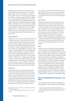 WORLD ECONOMIC OUTLOOK: RECOVERY STRENGTHENS, REMAINS UNEVEN
28	 International Monetary Fund|April 2014
thereafter, seem to generate more accurate forecasts.
These models predict future oil prices by combining
global activity measures with changes in oil supply
and in global crude oil inventories (to capture specula-
tive storage or consumption smoothing). They suggest
that vector autoregression (VAR) forecasting models
using monthly data for these aggregates generate more
accurate forecasts than most other approaches (Alquist,
Kilian, and Vigfusson, 2013) and are robust to changes
in model specification and estimation methods (Bau-
meister and Kilian, 2013b). That said, recent evidence
suggests that the use of refined petroleum product
spreads based on commodity futures prices could offer
even better predictive power (Baumeister, Kilian, and
Zhou, 2013).
Model ingredients
Variables that seem relevant for predicting oil prices are
combined to estimate a reduced-form version of the
structural VAR of Beidas-Strom and Pescatori (forth-
coming). The core variables are global crude oil pro-
duction, the WEO global industrial production index,
the real Brent oil price, and petroleum inventories of
the members of the Organization for Economic Coop-
eration and Development (OECD). Three additional
variables are also included: an exchange rate index of
the U.S. dollar weighted against bilateral currencies
of major oil consumers (in the spirit of Chen, Rogoff,
and Rossi, 2010); the U.S. consumer price index; and
a measure of OPEC spare capacity. To these are added
seasonal dummies for the purpose of forecasting the
monthly variation in prices. In addition, the real oil
price is detrended to avoid any potential upward bias
in the forecast given the observed trend since 2000.6
VAR forecast
Out-of-sample forecasts are generated based on the
VAR model estimated recursively on monthly data
from January 1985 through October 2013. The VAR
predicts rising nominal Brent prices over the forecast
horizon (Figure 1.SF.3, panel 1), consistent with the
expected strengthening of global demand reported in
this WEO report (Figure 1.SF.3, panel 2) and the car-
ryover from recent supply and precautionary demand
shocks (Figure 1.SF.3, panel 3). Initially, the Brent
augmented for the purposes of this section and Beckers and Beidas-
Strom (forthcoming).
6The drift without detrending of the real Brent oil price is 3.97
percent.
price is forecast to decline, before rising in the period
after February 2014 to average $114 a barrel during
2014 ($6 higher than futures) and thereafter rising to
an average of $122 a barrel in 2015 ($19 higher than
futures).
Recent shocks
The dynamic effects of shocks are important for oil
price forecasts, given long lags. They depend on the
identification scheme used—here the identification
restricts the influence of noise trading on the real oil
price.7 During the last two quarters of 2013, the real
Brent oil price was held up mostly by OPEC sup-
ply shortages and some impetus from flow demand,
despite the large drawdown of OECD country oil
inventories (Figure 1.SF.3, panel 3). The dynamic
influence of these shocks dissipates gradually (between
12 and 24 months), with the forecast gradually driven
toward the end of the horizon by the model’s param-
eters (from the variables estimated across the entire
sample).
Risks
Prediction intervals are obtained by bootstrapping the
errors of the VAR over the full sample (Figure 1.SF.3,
panel 1, shaded intervals, and panel 4). The shape of the
VAR distribution changes with the horizon, unlike that
for futures prices (which is based on information derived
from oil futures options), and indicates much larger
upside price risks. In practice, this means that the VAR
forecast indicates a 15 percent risk of Brent exceeding
$150 a barrel in January 2015, relative to a less than
5 percent risk suggested by futures. The key message
is that even models that appear relatively successful in
predicting oil prices still imply considerable oil price
forecast uncertainty in both directions (Figure 1.SF.3,
panel 5).8 Upside risks can be attributed to strengthen-
ing global demand and the carryover from some recent
unexpected OPEC supply declines, among other things.
Which Forecasting Method Has the Lowest Error—and
When?
The standard approach for formally assessing forecast-
ing performance is the symmetric root-mean-squared
7See Beidas-Strom and Pescatori (forthcoming) for details.
8A Bayesian VAR narrows the uncertainty range by about 35 per-
cent, without influencing the risk assessment; that is, it remains
upward tilting.
 