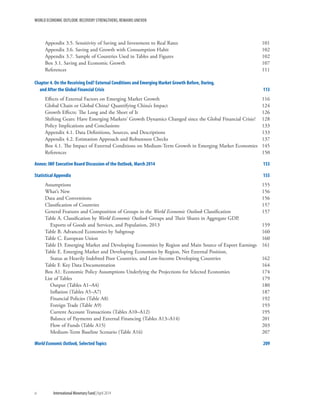 WORLD ECONOMIC OUTLOOK: RECOVERY STRENGTHENS, REMAINS UNEVEN
iv	 International Monetary Fund|April 2014
Appendix 3.5. Sensitivity of Saving and Investment to Real Rates	 101
Appendix 3.6. Saving and Growth with Consumption Habit	 102
Appendix 3.7. Sample of Countries Used in Tables and Figures	 102
Box 3.1. Saving and Economic Growth	 107
References	111
Chapter 4. On the Receiving End? External Conditions and Emerging Market Growth Before, During,
and After the Global Financial Crisis	 113
Effects of External Factors on Emerging Market Growth	 116
Global Chain or Global China? Quantifying China’s Impact	 124
Growth Effects: The Long and the Short of It	 126
Shifting Gears: Have Emerging Markets’ Growth Dynamics Changed since the Global Financial Crisis?	 128
Policy Implications and Conclusions 	 133
Appendix 4.1. Data Definitions, Sources, and Descriptions	 133
Appendix 4.2. Estimation Approach and Robustness Checks	 137
Box 4.1. The Impact of External Conditions on Medium-Term Growth in Emerging Market Economies	 145
References	150
Annex: IMF Executive Board Discussion of the Outlook, March 2014	 153
Statistical Appendix	 155
Assumptions	155
What’s New	 156
Data and Conventions	 156
Classification of Countries	 157
General Features and Composition of Groups in the World Economic Outlook Classification	 157
Table A. Classification by World Economic Outlook Groups and Their Shares in Aggregate GDP,
Exports of Goods and Services, and Population, 2013	 159
Table B. Advanced Economies by Subgroup	 160
Table C. European Union	 160
Table D. Emerging Market and Developing Economies by Region and Main Source of Export Earnings	 161
Table E. Emerging Market and Developing Economies by Region, Net External Position,
Status as Heavily Indebted Poor Countries, and Low-Income Developing Countries	 162
Table F. Key Data Documentation 	 164
Box A1. Economic Policy Assumptions Underlying the Projections for Selected Economies	 174
List of Tables	 179
	 Output (Tables A1–A4)	 180
	 Inflation (Tables A5–A7)	 187
	 Financial Policies (Table A8)	 192
	 Foreign Trade (Table A9)	 193
	 Current Account Transactions (Tables A10–A12)	 195
	 Balance of Payments and External Financing (Tables A13–A14)	 201
	 Flow of Funds (Table A15)	 203
	 Medium-Term Baseline Scenario (Table A16)	 207
World Economic Outlook, Selected Topics	 209
 