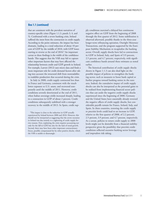 CHAPTER 1  RECENT DEVELOPMENTS AND PROSPECTS
	 International Monetary Fund|April 2014	35
that are consistent with the prevalent narratives of
country-specific crises (Figure 1.1.3, panels 3, 4, and
5). Confronted with a severe banking crisis, Ireland
suffered the most from the contraction in credit supply.
According to the point estimates, the impact has been
dramatic, leading to a total reduction of about 10 per-
cent of GDP by the middle of 2010, with GDP losses
starting to reverse at the end of 2010.3 An important
caveat to these findings is the width of the confidence
bands. This suggests that the VAR may fail to capture
other important factors that may have affected the
relationship between credit and GDP growth in Ireland.
For example, Laeven (2012) uses micro data and finds a
more important role for credit demand factors after tak-
ing into account the structural shift from nontradables
to tradables production that occurred during the crisis.
In Italy in 2008, credit supply contracted less than
in France and Germany, consistent with the much
lower exposure to U.S. assets, and recovered tem-
porarily until the middle of 2011. However, credit
conditions severely deteriorated at the end of 2011,
when Italian sovereign yields increased sharply, leading
to a contraction in GDP of about 2 percent. Credit
conditions subsequently stabilized with a stronger
recovery in the middle of 2013. In Spain, credit sup-
3This impact is close to the reduction in GDP actually
experienced by Ireland between 2008 and 2010. However, this
should not be interpreted as suggesting that the severe recession
in Ireland was due entirely to a tightening of credit supply for
two reasons. First, explaining the crisis requires accounting not
only for the fall in GDP, but also for the lack of trend growth.
Second, there may have been other important contractionary
forces, possibly compensated for by other positive shocks, which
the VAR is unable to disentangle.
ply conditions exercised a delayed but continuous
negative effect on GDP from the beginning of 2008
through the first quarter of 2012. Some stabilization is
observed afterward, possibly thanks to the three-year
longer-term refinancing operation, Outright Monetary
Transactions, and the program supported by the Euro-
pean Stability Mechanism to recapitalize the banking
sector. Overall, supply shocks have led to contractions
in GDP in Ireland, Italy, and Spain of 3.9 percent,
2.5 percent, and 4.7 percent, respectively, with signifi-
cant confidence bands around these estimates as noted
earlier.
The historical contribution of credit supply shocks
shown in Figure 1.1.3 can also shed light on the
possible impact of policies to strengthen the bank-
ing sector, such as measures to boost bank capital or
further progress toward banking union in the euro
area. Indeed, the cumulative impact of credit supply
shocks can also be interpreted as the potential gains to
be realized from implementing financial sector poli-
cies that can undo the negative credit supply shocks
experienced since the beginning of 2008. Germany
and the United States have essentially already reversed
the negative effects of credit supply shocks, but con-
siderable payoffs remain for France, Ireland, Italy, and
Spain. In these countries, restoring the credit supply
to precrisis levels could lead to an increase in GDP,
relative to the first quarter of 2008, of 2.2 percent,
2.5 percent, 3.9 percent, and 4.7 percent, respectively.
As a caveat, policies to return credit supply to 2008
levels might not be desirable from a financial stability
perspective given the possibility that precrisis credit
conditions reflected excessive banking sector leverage
and imprudent risk taking.
Box 1.1 (continued)
 