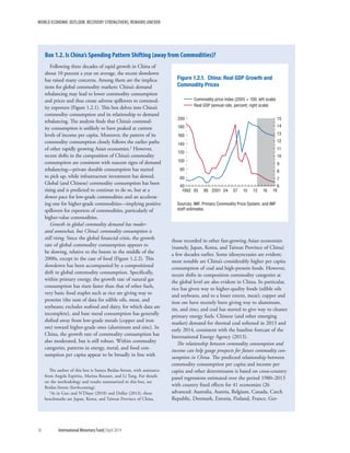 WORLD ECONOMIC OUTLOOK: RECOVERY STRENGTHENS, REMAINS UNEVEN
36	 International Monetary Fund|April 2014
Following three decades of rapid growth in China of
about 10 percent a year on average, the recent slowdown
has raised many concerns. Among them are the implica-
tions for global commodity markets: China’s demand
rebalancing may lead to lower commodity consumption
and prices and thus create adverse spillovers to commod-
ity exporters (Figure 1.2.1). This box delves into China’s
commodity consumption and its relationship to demand
rebalancing. The analysis finds that China’s commod-
ity consumption is unlikely to have peaked at current
levels of income per capita. Moreover, the pattern of its
commodity consumption closely follows the earlier paths
of other rapidly growing Asian economies.1 However,
recent shifts in the composition of China’s commodity
consumption are consistent with nascent signs of demand
rebalancing—private durable consumption has started
to pick up, while infrastructure investment has slowed.
Global (and Chinese) commodity consumption has been
rising and is predicted to continue to do so, but at a
slower pace for low-grade commodities and an accelerat-
ing one for higher-grade commodities—implying positive
spillovers for exporters of commodities, particularly of
higher-value commodities.
Growth in global commodity demand has moder-
ated somewhat, but China’s commodity consumption is
still rising. Since the global financial crisis, the growth
rate of global commodity consumption appears to
be slowing, relative to the boom in the middle of the
2000s, except in the case of food (Figure 1.2.2). This
slowdown has been accompanied by a compositional
shift in global commodity consumption. Specifically,
within primary energy, the growth rate of natural gas
consumption has risen faster than that of other fuels,
very basic food staples such as rice are giving way to
proteins (the sum of data for edible oils, meat, and
soybeans; excludes seafood and dairy, for which data are
incomplete), and base metal consumption has generally
shifted away from low-grade metals (copper and iron
ore) toward higher-grade ones (aluminum and zinc). In
China, the growth rate of commodity consumption has
also moderated, but is still robust. Within commodity
categories, patterns in energy, metal, and food con-
sumption per capita appear to be broadly in line with
The author of this box is Samya Beidas-Strom, with assistance
from Angela Espiritu, Marina Rousset, and Li Tang. For details
on the methodology and results summarized in this box, see
Beidas-Strom (forthcoming).
1As in Guo and N’Diaye (2010) and Dollar (2013), these
benchmarks are Japan, Korea, and Taiwan Province of China.
those recorded in other fast-growing Asian economies
(namely, Japan, Korea, and Taiwan Province of China)
a few decades earlier. Some idiosyncrasies are evident;
most notable are China’s considerably higher per capita
consumption of coal and high-protein foods. However,
recent shifts in composition commodity categories at
the global level are also evident in China. In particular,
rice has given way to higher-quality foods (edible oils
and soybeans, and to a lesser extent, meat); copper and
iron ore have recently been giving way to aluminum,
tin, and zinc; and coal has started to give way to cleaner
primary energy fuels. Chinese (and other emerging
market) demand for thermal coal softened in 2013 and
early 2014, consistent with the baseline forecast of the
International Energy Agency (2013).
The relationship between commodity consumption and
income can help gauge prospects for future commodity con-
sumption in China. The predicted relationship between
commodity consumption per capita and income per
capita and other determinants is based on cross-country
panel regressions estimated over the period 1980–2013
with country fixed effects for 41 economies (26
advanced: Australia, Austria, Belgium, Canada, Czech
Republic, Denmark, Estonia, Finland, France, Ger-
Box 1.2. Is China’s Spending Pattern Shifting (away from Commodities)?
Figure 1.2.1. China: Real GDP Growth and
Commodity Prices
40
60
80
100
120
140
160
180
200
6
7
8
9
10
11
12
13
14
15
1992 95 98 2001 04 07 10 13 16 19
Sources: IMF, Primary Commodity Price System; and IMF
staff estimates.
Commodity price index (2005 = 100; left scale)
Real GDP (annual rate, percent; right scale)
 