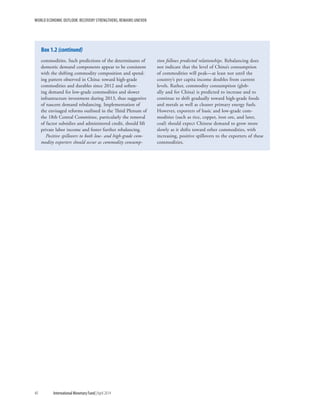 WORLD ECONOMIC OUTLOOK: RECOVERY STRENGTHENS, REMAINS UNEVEN
40	 International Monetary Fund|April 2014
commodities. Such predictions of the determinants of
domestic demand components appear to be consistent
with the shifting commodity composition and spend-
ing pattern observed in China: toward high-grade
commodities and durables since 2012 and soften-
ing demand for low-grade commodities and slower
infrastructure investment during 2013, thus suggestive
of nascent demand rebalancing. Implementation of
the envisaged reforms outlined in the Third Plenum of
the 18th Central Committee, particularly the removal
of factor subsidies and administered credit, should lift
private labor income and foster further rebalancing.
Positive spillovers to both low- and high-grade com-
modity exporters should occur as commodity consump-
tion follows predicted relationships. Rebalancing does
not indicate that the level of China’s consumption
of commodities will peak—at least not until the
country’s per capita income doubles from current
levels. Rather, commodity consumption (glob-
ally and for China) is predicted to increase and to
continue to shift gradually toward high-grade foods
and metals as well as cleaner primary energy fuels.
However, exporters of basic and low-grade com-
modities (such as rice, copper, iron ore, and later,
coal) should expect Chinese demand to grow more
slowly as it shifts toward other commodities, with
increasing, positive spillovers to the exporters of these
commodities.
Box 1.2 (continued)
 