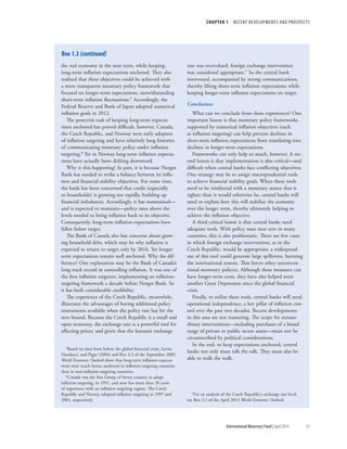 CHAPTER 1  RECENT DEVELOPMENTS AND PROSPECTS
	 International Monetary Fund|April 2014	43
the real economy in the near term, while keeping
long-term inflation expectations anchored. They also
realized that these objectives could be achieved with
a more transparent monetary policy framework that
focused on longer-term expectations, notwithstanding
short-term inflation fluctuations.5 Accordingly, the
Federal Reserve and Bank of Japan adopted numerical
inflation goals in 2012.
The postcrisis task of keeping long-term expecta-
tions anchored has proved difficult, however. Canada,
the Czech Republic, and Norway were early adopters
of inflation targeting and have relatively long histories
of communicating monetary policy under inflation
targeting.6 Yet in Norway long-term inflation expecta-
tions have actually been drifting downward.
Why is this happening? In part, it is because Norges
Bank has needed to strike a balance between its infla-
tion and financial stability objectives. For some time,
the bank has been concerned that credit (especially
to households) is growing too rapidly, building up
financial imbalances. Accordingly, it has maintained—
and is expected to maintain—policy rates above the
levels needed to bring inflation back to its objective.
Consequently, long-term inflation expectations have
fallen below target.
The Bank of Canada also has concerns about grow-
ing household debt, which may be why inflation is
expected to return to target only by 2016. Yet longer-
term expectations remain well anchored. Why the dif-
ference? One explanation may be the Bank of Canada’s
long track record in controlling inflation. It was one of
the first inflation targeters, implementing an inflation-
targeting framework a decade before Norges Bank. So
it has built considerable credibility.
The experience of the Czech Republic, meanwhile,
illustrates the advantages of having additional policy
instruments available when the policy rate has hit the
zero bound. Because the Czech Republic is a small and
open economy, the exchange rate is a powerful tool for
affecting prices, and given that the koruna’s exchange
5Based on data from before the global financial crisis, Levin,
Natalucci, and Piger (2004) and Box 4.2 of the September 2005
World Economic Outlook show that long-term inflation expecta-
tions were much better anchored in inflation-targeting countries
than in non-inflation-targeting countries.
6Canada was the first Group of Seven country to adopt
inflation targeting, in 1991, and now has more than 20 years
of experience with an inflation-targeting regime. The Czech
Republic and Norway adopted inflation targeting in 1997 and
2001, respectively.
rate was overvalued, foreign exchange intervention
was considered appropriate.7 So the central bank
intervened, accompanied by strong communications,
thereby lifting short-term inflation expectations while
keeping longer-term inflation expectations on target.
Conclusions
What can we conclude from these experiences? One
important lesson is that monetary policy frameworks
supported by numerical inflation objectives (such
as inflation targeting) can help prevent declines in
short-term inflation expectations from translating into
declines in longer-term expectations.
Frameworks can only help so much, however. A sec-
ond lesson is that implementation is also critical—and
difficult when central banks face conflicting objectives.
One strategy may be to assign macroprudential tools
to achieve financial stability goals. When these tools
need to be reinforced with a monetary stance that is
tighter than it would otherwise be, central banks will
need to explain how this will stabilize the economy
over the longer term, thereby ultimately helping to
achieve the inflation objective.
A third critical lesson is that central banks need
adequate tools. With policy rates near zero in many
countries, this is also problematic. There are few cases
in which foreign exchange intervention, as in the
Czech Republic, would be appropriate; a widespread
use of this tool could generate large spillovers, harming
the international system. That leaves other unconven-
tional monetary policies. Although these measures can
have longer-term costs, they have also helped avert
another Great Depression since the global financial
crisis.
Finally, to utilize these tools, central banks will need
operational independence, a key pillar of inflation con-
trol over the past two decades. Recent developments
in this area are not reassuring. The scope for extraor-
dinary interventions––including purchases of a broad
range of private or public sector assets––must not be
circumscribed by political considerations.
In the end, to keep expectations anchored, central
banks not only must talk the talk. They must also be
able to walk the walk.
7For an analysis of the Czech Republic’s exchange rate level,
see Box 3.1 of the April 2013 World Economic Outlook.
Box 1.3 (continued)
 