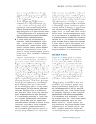 CHAPTER 2  COUNTRY AND REGIONAL PERSPECTIVES
	 International Monetary Fund|April 2014	57
driven by macroprudential measures, the sizable
exchange rate adjustment, and interest rate hikes.
Public investment will likely hold up in line with
the 2014 budget targets.
•• Growth in Hungary and Poland is forecast to
strengthen in 2014 to 2.0 and 3.1 percent, from
1.1 and 1.6 percent in 2013, respectively. In both
economies the strengthening is being driven by a
pickup in domestic demand, supported by monetary
easing, improvements in the labor market, and higher
EU funds, which are expected to boost public invest-
ment. In Hungary, still-high external vulnerabilities,
although declining, could weigh on growth.
•• As was the case last year, the growth pickup in
southeastern Europe will be moderate in 2014 at
about 1.9 percent, mostly on account of improv-
ing external demand. Domestic demand in a few
countries will benefit from EU spending. However,
demand will remain constrained because of slow
progress in resolving nonperforming loans, persistent
unemployment, and the need for fiscal consolidation
in some countries.
Inflation is expected to decline or remain moder-
ate in most countries in the region. Core inflation is
low in several countries and has been decreasing in
Bulgaria, Croatia, and Romania, reflecting a still-
negative output gap, depressed domestic demand, weak
bank credit, and negative external price developments,
among other factors (Figure 2.4). Deflation risks, how-
ever, are low for emerging Europe as domestic demand
takes hold and the effects of one-off factors dissipate.
Delayed recovery in the euro area and renewed
volatility in financial markets resulting from geopoliti-
cal events or the onset of Federal Reserve tapering are
the main downside risks across the region. Regional
growth is highly correlated with euro area growth,
and with strong financial links, the euro area remains
the main source of shocks for emerging and develop-
ing Europe. With large declines in portfolio invest-
ment, gross capital inflows to central and southeastern
Europe turned sharply negative in the third quarter
of 2013 and dropped substantially for Turkey (Figure
2.4). Accelerated outflows become a risk if financial
market volatility spikes again, with negative conse-
quences for financing still-sizable fiscal deficits in many
countries and external deficits in some. In addition,
a further escalation of geopolitical risks related to
Ukraine could have significant negative spillovers for
the region through both financial and trade channels.
Finally, uncertainties associated with the resolution of
foreign-currency-denominated mortgages in Hungary,
financial sector and corporate restructuring in Slovenia,
and achieving the needed fiscal discipline in Serbia also
weigh negatively on the outlooks for these countries.
Policies aimed at raising potential growth, including
by addressing high structural unemployment, making
progress in resolving the large stock of nonperforming
loans, and enhancing the role of the tradables sector,
remain a priority. Low growth largely reflects structural
rigidities in many countries, although negative output
gaps in most countries in the region also point to cycli-
cal weaknesses. However, room for policy maneuvering
is available only to a few: already-low policy rates and
the risk of renewed financial turmoil reduce the scope
for further monetary easing in most countries. At the
same time, elevated public debt and high headline fis-
cal deficits highlight the need for consolidation, largely
relying on expenditure cuts, in several countries.
Asia: Steady Recovery
Except in the case of Japan, growth in Asia picked
up in the second half of 2013 on recovering exports
and robust domestic demand. Global downside risks
are still significant and are particularly relevant for
economies already weakened by domestic and external
vulnerabilities. In addition, homegrown vulnerabilities
in China continue to rise, especially those stemming
from growth in credit. Policy priorities vary across the
region, with some economies tightening, whereas oth-
ers are still able to support growth. Supply-side reforms
would improve resilience and growth prospects.
Economic activity in Asia picked up speed in the
second half of 2013, as exports to advanced econo-
mies accelerated. Domestic demand has been solid,
and retail sales across much of Asia have been brisk.
Exports, particularly to the United States and the euro
area, have gained momentum. In Japan, while private
consumption and public spending remained robust,
GDP growth slowed in the second half of 2013 on
slow recovery of exports and a surge in import demand
due to sustained high energy imports and strong
domestic demand (see Chapter 1). Countries with
strong fundamentals and policies managed to navigate
the pressures seen in mid-2013 and early 2014 from
slowing capital flows, with many in emerging Asia
unscathed and looking more positive. Despite increas-
 