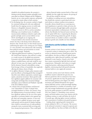 WORLD ECONOMIC OUTLOOK: RECOVERY STRENGTHENS, REMAINS UNEVEN
60	 International Monetary Fund|April 2014
clouded by the political situation; the economy is
slowing as private demand weakens and public invest-
ment plans are delayed. Malaysia and the Philippines,
however, are on a more positive trajectory, and growth
is expected to remain robust in both countries.
•• For developing Asia, the economic outlook is largely
for continued solid growth with some additional
benefit from the ongoing recovery in world trade.
However, in Bangladesh, domestic demand is
expected to recover in 2014 as activity normalizes
following a year of political unrest. In addition,
macroeconomic imbalances related to rapid credit
growth and high current account deficits in Lao
P.D.R. and Mongolia are an ongoing risk.
Concerns linked to the external environment
remain, but Asia is also facing various idiosyncratic
domestic risks. Overall, there are three broad concerns
confronting the region in the coming year (see Chapter
1)—over and above more idiosyncratic risks stemming
from political tensions and uncertainties in several
countries (for example, Thailand):
•• Tightening global financial conditions: As growth in
the United States improves, Asia will have to adapt
to a steady increase in the global term premium.
Economies with weaker fundamentals and greater
reliance on global finance and trade would be most
affected. In some cases, the impact could be ampli-
fied by domestic financial vulnerabilities arising
from leverage in firms or households, thus negatively
affecting the balance sheets of banks.
•• Less effective Abenomics: In Japan, policy measures could
prove less effective at boosting growth than envisaged if
they fail to raise inflation expectations, nominal wages,
exports, and private investment. Slower growth could
have significant negative spillovers for economies with
strong trade and foreign direct investment linkages
with Japan, such as Indonesia and Thailand—especially
if the risk of deflation returns.
•• A sharper-than-envisaged slowdown and financial
sector vulnerabilities in China: A sharper-than-
envisaged slowdown in China—for instance, from
the implementation of structural reforms—would
have significant spillovers for the rest of the region,
especially in economies linked to the regional sup-
ply chain and commodity exporters. A near-term
financial crisis is unlikely, but given recent rapid
credit growth and the growth of shadow banking,
there could be continued news of credit problems
among the trusts or potential debt-servicing prob-
lems among local governments. These could spark
adverse financial market reaction both in China and
globally, but they might also improve the pricing of
risk and thus would be welcome.
In addition to tackling near-term vulnerabilities,
Asia should also continue to push ahead with struc-
tural reforms to enhance medium-term prospects.
Generally, reforms should focus on removing struc-
tural impediments to growth in India and across the
ASEAN economies through higher public and private
investment (particularly in infrastructure). In China,
reforms that liberalize the financial system and raise the
cost of capital will be key to improving the allocation
of credit and boosting productivity growth. In Japan,
structural reforms are needed to achieve a sustainable
pickup in growth and a durable exit from deflation.
Latin America and the Caribbean: Subdued
Growth
Economic activity in Latin America and the Caribbean
is expected to remain in relatively low gear in 2014. The
recovery in advanced economies should generate positive
trade spillovers, but these are likely to be offset by lower
commodity prices, tighter financial conditions, and supply
bottlenecks in some countries. Growth in the Carib-
bean remains constrained by high debt levels and weak
competitiveness. Policymakers need to focus on strength-
ening fiscal positions, addressing potential financial
fragilities, and pressing ahead with growth-enhancing
structural reforms to ease supply-side constraints.
Economic activity across Latin America and the
Caribbean stayed in relatively low gear last year.
Full-year growth for 2013 is estimated to have been
2¾ percent, significantly less than the growth rates
observed during previous years (Figure 2.6). Weak
investment and subdued demand for the region’s
exports held back activity, as did increasingly binding
supply bottlenecks in a number of economies. Coun-
tries with stronger fundamentals were generally affected
less by the market pressures in mid-2013 and early
2014 (see Chapter 1). Nonetheless, most currency,
equity, and bond markets across Latin America and the
Caribbean continue to trade well below the levels of
12 months ago, reflecting tighter external conditions
and a reassessment of medium-term growth prospects.
Looking ahead, regional growth is projected to
remain subdued in 2014, at 2½ percent. The recovery
in the advanced economies is expected to generate pos-
itive trade spillovers, but these are likely to be offset by
 