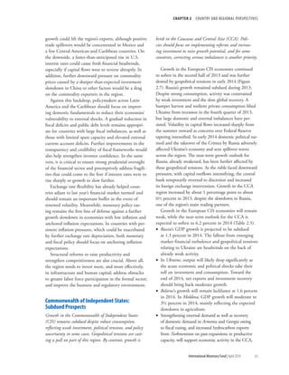 CHAPTER 2  COUNTRY AND REGIONAL PERSPECTIVES
	 International Monetary Fund|April 2014	63
growth could lift the region’s exports, although positive
trade spillovers would be concentrated in Mexico and
a few Central American and Caribbean countries. On
the downside, a faster-than-anticipated rise in U.S.
interest rates could cause fresh financial headwinds,
especially if capital flows were to reverse abruptly. In
addition, further downward pressure on commodity
prices caused by a sharper-than-expected investment
slowdown in China or other factors would be a drag
on the commodity exporters in the region.
Against this backdrop, policymakers across Latin
America and the Caribbean should focus on improv-
ing domestic fundamentals to reduce their economies’
vulnerability to external shocks. A gradual reduction in
fiscal deficits and public debt levels remains appropri-
ate for countries with large fiscal imbalances, as well as
those with limited spare capacity and elevated external
current account deficits. Further improvements in the
transparency and credibility of fiscal frameworks would
also help strengthen investor confidence. In the same
vein, it is critical to ensure strong prudential oversight
of the financial sector and preemptively address fragili-
ties that could come to the fore if interest rates were to
rise sharply or growth to slow further.
Exchange rate flexibility has already helped coun-
tries adjust to last year’s financial market turmoil and
should remain an important buffer in the event of
renewed volatility. Meanwhile, monetary policy eas-
ing remains the first line of defense against a further
growth slowdown in economies with low inflation and
anchored inflation expectations. In countries with per-
sistent inflation pressures, which could be exacerbated
by further exchange rate depreciation, both monetary
and fiscal policy should focus on anchoring inflation
expectations.
Structural reforms to raise productivity and
strengthen competitiveness are also crucial. Above all,
the region needs to invest more, and more effectively,
in infrastructure and human capital; address obstacles
to greater labor force participation in the formal sector;
and improve the business and regulatory environment.
Commonwealth of Independent States:
Subdued Prospects
Growth in the Commonwealth of Independent States
(CIS) remains subdued despite robust consumption,
reflecting weak investment, political tensions, and policy
uncertainty in some cases. Geopolitical tensions are cast-
ing a pall on part of this region. By contrast, growth is
brisk in the Caucasus and Central Asia (CCA). Poli-
cies should focus on implementing reforms and increas-
ing investment to raise growth potential, and for some
countries, correcting serious imbalances is another priority.
Growth in the European CIS economies continued
to soften in the second half of 2013 and was further
slowed by geopolitical tensions in early 2014 (Figure
2.7). Russia’s growth remained subdued during 2013.
Despite strong consumption, activity was constrained
by weak investment and the slow global recovery. A
bumper harvest and resilient private consumption lifted
Ukraine from recession in the fourth quarter of 2013,
but large domestic and external imbalances have per-
sisted. Volatility in capital flows increased sharply from
the summer onward as concerns over Federal Reserve
tapering intensified. In early 2014 domestic political tur-
moil and the takeover of the Crimea by Russia adversely
affected Ukraine’s economy and sent spillover waves
across the region. The near-term growth outlook for
Russia, already weakened, has been further affected by
these geopolitical tensions. As the ruble faced downward
pressures, with capital outflows intensifying, the central
bank temporarily reverted to discretion and increased
its foreign exchange intervention. Growth in the CCA
region increased by about 1 percentage point to about
6½ percent in 2013, despite the slowdown in Russia,
one of the region’s main trading partners.
Growth in the European CIS economies will remain
weak, while the near-term outlook for the CCA is
expected to soften to 6.2 percent in 2014 (Table 2.5).
•• Russia’s GDP growth is projected to be subdued
at 1.3 percent in 2014. The fallout from emerging
market financial turbulence and geopolitical tensions
relating to Ukraine are headwinds on the back of
already weak activity.
•• In Ukraine, output will likely drop significantly as
the acute economic and political shocks take their
toll on investment and consumption. Toward the
end of 2014, net exports and investment recovery
should bring back moderate growth.
•• Belarus’s growth will remain lackluster at 1.6 percent
in 2014. In Moldova, GDP growth will moderate to
3½ percent in 2014, mainly reflecting the expected
slowdown in agriculture.
•• Strengthening external demand as well as recovery
of domestic demand in Armenia and Georgia owing
to fiscal easing, and increased hydrocarbon exports
from Turkmenistan on past expansions in productive
capacity, will support economic activity in the CCA,
 