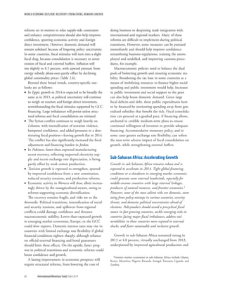 WORLD ECONOMIC OUTLOOK: RECOVERY STRENGTHENS, REMAINS UNEVEN
68	 International Monetary Fund|April 2014
reforms set in motion to relax supply-side constraints
and enhance competitiveness should also help improve
confidence, spurring economic activity and foreign
direct investment. However, domestic demand will
remain subdued because of lingering policy uncertainty.
In some countries, fiscal stimulus will turn into a slight
fiscal drag, because consolidation is necessary to arrest
erosion of fiscal and external buffers. Inflation will
rise slightly to 8.5 percent, with upward pressure from
energy subsidy phase-outs partly offset by declining
global commodity prices (Table 2.6).
Beyond these broad trends, country-specific out-
looks are as follows:
•• In Egypt, growth in 2014 is expected to be broadly the
same as in 2013, as political uncertainty will continue
to weigh on tourism and foreign direct investment,
notwithstanding the fiscal stimulus supported by GCC
financing. Large imbalances will persist unless struc-
tural reforms and fiscal consolidation are initiated.
•• The Syrian conflict continues to weigh heavily on
Lebanon, with intensification of sectarian violence,
hampered confidence, and added pressures to a dete-
riorating fiscal position—leaving growth flat in 2014.
The conflict has also significantly increased the fiscal
adjustment and financing burden in Jordan.
•• In Pakistan, faster-than-expected manufacturing
sector recovery, reflecting improved electricity sup-
ply and recent exchange rate depreciation, is being
partly offset by weak cotton production.
•• Tunisian growth is expected to strengthen, spurred
by improved confidence from a new constitution,
reduced security tensions, and preelection reforms.
•• Economic activity in Morocco will slow, albeit increas-
ingly driven by the nonagricultural sectors, owing to
reforms supporting economic diversification.
The recovery remains fragile, and risks are to the
downside. Political transitions, intensification of social
and security tensions, and spillovers from regional
conflicts could damage confidence and threaten
macroeconomic stability. Lower-than-expected growth
in emerging market economies, Europe, or the GCC
could slow exports. Domestic interest rates may rise in
countries with limited exchange rate flexibility if global
financial conditions tighten sharply, although reliance
on official external financing and bond guarantees
should limit these effects. On the upside, faster prog-
ress in political transitions and economic reforms could
boost confidence and growth.
A lasting improvement in economic prospects will
require structural reforms, from lowering the cost of
doing business to deepening trade integration with
international and regional markets. Many of these
reforms are difficult to implement during political
transitions. However, some measures can be pursued
immediately and should help improve confidence:
streamlining business regulations, training the unem-
ployed and unskilled, and improving customs proce-
dures, for example.
Macroeconomic policies need to balance the dual
goals of bolstering growth and ensuring economic sta-
bility. Broadening the tax base in some countries as a
means of mobilizing resources to finance higher social
spending and public investment would help. Increases
in public investment and social support to the poor
can also help boost domestic demand. Given large
fiscal deficits and debt, these public expenditures have
to be financed by reorienting spending away from gen-
eralized subsidies that benefit the rich. Fiscal consolida-
tion can proceed at a gradual pace, if financing allows,
anchored in credible medium-term plans to ensure
continued willingness of investors to provide adequate
financing. Accommodative monetary policy, and in
some cases greater exchange rate flexibility, can soften
the near-term adverse impact of fiscal consolidation on
growth, while strengthening external buffers.
Sub-Saharan Africa: Accelerating Growth
Growth in sub-Saharan Africa remains robust and is
expected to accelerate in 2014. Tight global financing
conditions or a slowdown in emerging market economies
could generate some external headwinds, especially for
middle-income countries with large external linkages,
producers of natural resources, and frontier economies.1
However, some of the most salient risks are domestic, stem-
ming from policy missteps in various countries, security
threats, and domestic political uncertainties ahead of
elections. Policymakers should avoid a procyclical fiscal
stance in fast-growing countries, tackle emerging risks in
countries facing major fiscal imbalances, address vul-
nerabilities in those countries more exposed to external
shocks, and foster sustainable and inclusive growth.
Growth in sub-Saharan Africa remained strong in
2013 at 4.8 percent, virtually unchanged from 2012,
underpinned by improved agricultural production and
1Frontier market economies in sub-Saharan Africa include Ghana,
Kenya, Mauritius, Nigeria, Rwanda, Senegal, Tanzania, Uganda, and
Zambia.
 