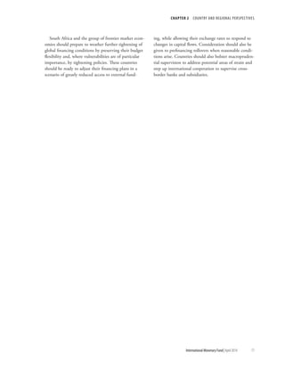 CHAPTER 2  COUNTRY AND REGIONAL PERSPECTIVES
	 International Monetary Fund|April 2014	71
South Africa and the group of frontier market econ-
omies should prepare to weather further tightening of
global financing conditions by preserving their budget
flexibility and, where vulnerabilities are of particular
importance, by tightening policies. These countries
should be ready to adjust their financing plans in a
scenario of greatly reduced access to external fund-
ing, while allowing their exchange rates to respond to
changes in capital flows. Consideration should also be
given to prefinancing rollovers when reasonable condi-
tions arise. Countries should also bolster macropruden-
tial supervision to address potential areas of strain and
step up international cooperation to supervise cross-
border banks and subsidiaries.
 