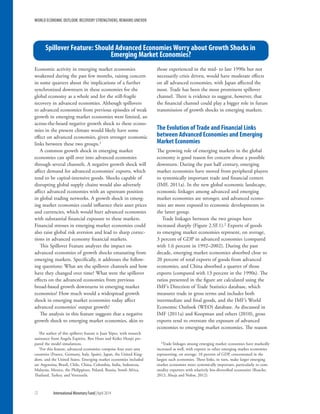 Economic activity in emerging market economies
weakened during the past few months, raising concern
in some quarters about the implications of a further
synchronized downturn in these economies for the
global economy as a whole and for the still-fragile
recovery in advanced economies. Although spillovers
to advanced economies from previous episodes of weak
growth in emerging market economies were limited, an
across-the-board negative growth shock to these econo-
mies in the present climate would likely have some
effect on advanced economies, given stronger economic
links between these two groups.1
A common growth shock in emerging market
economies can spill over into advanced economies
through several channels. A negative growth shock will
affect demand for advanced economies’ exports, which
tend to be capital-intensive goods. Shocks capable of
disrupting global supply chains would also adversely
affect advanced economies with an upstream position
in global trading networks. A growth shock in emerg-
ing market economies could influence their asset prices
and currencies, which would hurt advanced economies
with substantial financial exposure to these markets.
Financial stresses in emerging market economies could
also raise global risk aversion and lead to sharp correc-
tions in advanced economy financial markets.
This Spillover Feature analyzes the impact on
advanced economies of growth shocks emanating from
emerging markets. Specifically, it addresses the follow-
ing questions: What are the spillover channels and how
have they changed over time? What were the spillover
effects on the advanced economies from previous
broad-based growth downturns in emerging market
economies? How much would a widespread growth
shock in emerging market economies today affect
advanced economies’ output growth?
The analysis in this feature suggests that a negative
growth shock to emerging market economies, akin to
The author of this spillover feature is Juan Yépez, with research
assistance from Angela Espiritu. Ben Hunt and Keiko Honjo pre-
pared the model simulations.
1For this feature, advanced economies comprise four euro area
countries (France, Germany, Italy, Spain), Japan, the United King-
dom, and the United States. Emerging market economies included
are Argentina, Brazil, Chile, China, Colombia, India, Indonesia,
Malaysia, Mexico, the Philippines, Poland, Russia, South Africa,
Thailand, Turkey, and Venezuela.
those experienced in the mid- to late 1990s but not
necessarily crisis driven, would have moderate effects
on all advanced economies, with Japan affected the
most. Trade has been the most prominent spillover
channel. There is evidence to suggest, however, that
the financial channel could play a bigger role in future
transmission of growth shocks in emerging markets.
The Evolution of Trade and Financial Links
between Advanced Economies and Emerging
Market Economies
The growing role of emerging markets in the global
economy is good reason for concern about a possible
downturn. During the past half century, emerging
market economies have moved from peripheral players
to systemically important trade and financial centers
(IMF, 2011a). In the new global economic landscape,
economic linkages among advanced and emerging
market economies are stronger, and advanced econo-
mies are more exposed to economic developments in
the latter group.
Trade linkages between the two groups have
increased sharply (Figure 2.SF.1).2 Exports of goods
to emerging market economies represent, on average,
3 percent of GDP in advanced economies (compared
with 1.6 percent in 1992–2002). During the past
decade, emerging market economies absorbed close to
20 percent of total exports of goods from advanced
economies, and China absorbed a quarter of those
exports (compared with 13 percent in the 1990s). The
ratios presented in the figure are calculated using the
IMF’s Direction of Trade Statistics database, which
measures trade in gross terms and includes both
intermediate and final goods, and the IMF’s World
Economic Outlook (WEO) database. As discussed in
IMF (2011a) and Koopman and others (2010), gross
exports tend to overstate the exposure of advanced
economies to emerging market economies. The reason
2Trade linkages among emerging market economies have markedly
increased as well, with exports to other emerging market economies
representing, on average, 10 percent of GDP, concentrated in the
largest such economies. These links, in turn, make larger emerging
market economies more systemically important, particularly to com-
modity exporters with relatively less-diversified economies (Roache,
2012; Ahuja and Nabar, 2012).
Spillover Feature: Should Advanced Economies Worry about Growth Shocks in
Emerging Market Economies?
WORLD ECONOMIC OUTLOOK: RECOVERY STRENGTHENS, REMAINS UNEVEN
72	 International Monetary Fund|April 2014
 