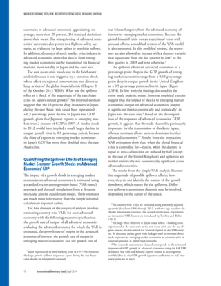 currencies in advanced economies appreciating, on
average, more than 20 percent, 1½ standard deviations
above their mean. The strengthening of advanced econ-
omies’ currencies also points to a flight-to-safety sce-
nario, as evidenced by large spikes in portfolio inflows.
In addition, dynamics of stock market price indexes in
advanced economies show that shocks from emerg-
ing market economies can be transmitted via financial
markets, most notably in Japan and the euro area.
The east Asian crisis stands out in the brief event
analysis because it was triggered by a common shock
whose effect on regional comovements was almost as
large as that of the global financial crisis (Chapter 3
of the October 2013 WEO). What was the spillover
effect of a shock of the magnitude of the east Asian
crisis on Japan’s output growth?7 An informal estimate
suggests that the 15 percent drop in exports in Japan
during the east Asian crisis could have represented
a 0.3 percentage point decline in Japan’s real GDP
growth, given that Japanese exports to emerging mar-
kets were 2 percent of GDP in 1997. A similar shock
in 2012 would have implied a much larger decline in
output growth (that is, 0.8 percentage point), because
the share of exports to emerging market economies
in Japan’s GDP has more than doubled since the east
Asian crisis.
Quantifying the Spillover Effects of Emerging
Market Economy Growth Shocks on Advanced
Economies’GDP
The impact of a growth shock in emerging market
economies on advanced economies is estimated using
a standard vector-autoregression-based (VAR-based)
approach and through simulations from a dynamic
stochastic general equilibrium model. These estimates
are much more informative than the simple informal
calculations reported earlier.
The first element of the empirical analysis involves
estimating country-wise VARs for each advanced
economy with the following recursive specification:
the growth rate of output of all advanced economies
excluding the advanced economy for which the VAR is
estimated, the growth rate of output in the advanced
economy of interest, the growth rate of output in
emerging market economies, and the growth rate of
7Japan experienced its own banking crisis in 1997–98; therefore
the large growth spillover impact on Japan during the east Asian
crisis should be interpreted cautiously.
real bilateral exports from the advanced economy of
interest to emerging market economies. Because the
global financial crisis was an exceptional event with
unusual effects, a modified version of the VAR model
is also estimated. In this modified version, the regres-
sors are also allowed to interact with a dummy variable
that equals one from the last quarter in 2007 to the
first quarter in 2009 and zero otherwise.8
The spillover effects on advanced economies of a 1
percentage point drop in the GDP growth of emerg-
ing market economies range from a 0.15 percentage
point drop in output growth in the United Kingdom
to a 0.5 percentage point decline in Japan (Figure
2.SF.4). In line with the findings discussed in the
event study analysis, results from the empirical exercise
suggest that the impact of shocks to emerging market
economies’ output on advanced economies’ output
is significant (both economically and statistically) in
Japan and the euro area.9 Based on the decomposi-
tion of the responses of advanced economies’ GDP
growth, it appears that the trade channel is particularly
important for the transmission of shocks to Japan,
whereas nontrade effects seem to dominate in other
advanced economies.10 Results from the interaction
VAR estimation show that, when the global financial
crisis is controlled for—that is, when the dummy is
equal to zero—elasticities are reduced by half (except
in the case of the United Kingdom) and spillovers are
neither statistically nor economically significant across
advanced economies.
The results from the simple VAR analysis illustrate
the magnitude of possible spillover effects; how-
ever, they do not identify the sources of the growth
slowdown, which matter for the spillovers. Differ-
ent spillover transmission channels may be involved,
depending on the nature of the shock.
8The country-wise VARs are estimated using seasonally adjusted
quarterly data from 1996 through 2013, with two lags based on the
Akaike information criterion. The second specification implements
an interaction VAR framework introduced by Towbin and Weber
(2013).
9The large effect observed in Japan could reflect a banking crisis
experienced at the same time as the east Asian crisis and the use of
gross instead of value-added real bilateral exports in the VAR analy-
sis. As discussed earlier, gross trade linkages tend to overstate direct
trade exposures to emerging market economies in countries with an
upstream position in global trade networks.
10The nontrade transmission channel corresponds to the estimated
responses of GDP growth in advanced economies using the full VAR
dynamics, but with real bilateral exports treated as an exogenous
variable (that is, the GDP growth equation coefficients on real bilat-
eral exports set to zero).
WORLD ECONOMIC OUTLOOK: RECOVERY STRENGTHENS, REMAINS UNEVEN
76	 International Monetary Fund|April 2014
 