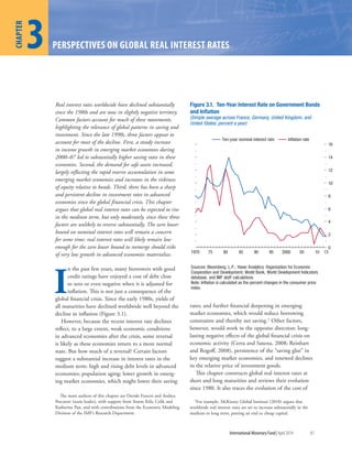 1
CHAPTER
International Monetary Fund|April 2014 81
3
CHAPTER
PERSPECTIVES ON GLOBAL REAL INTEREST RATES
Real interest rates worldwide have declined substantially
since the 1980s and are now in slightly negative territory.
Common factors account for much of these movements,
highlighting the relevance of global patterns in saving and
investment. Since the late 1990s, three factors appear to
account for most of the decline. First, a steady increase
in income growth in emerging market economies during
2000–07 led to substantially higher saving rates in these
economies. Second, the demand for safe assets increased,
largely reflecting the rapid reserve accumulation in some
emerging market economies and increases in the riskiness
of equity relative to bonds. Third, there has been a sharp
and persistent decline in investment rates in advanced
economies since the global financial crisis. This chapter
argues that global real interest rates can be expected to rise
in the medium term, but only moderately, since these three
factors are unlikely to reverse substantially. The zero lower
bound on nominal interest rates will remain a concern
for some time: real interest rates will likely remain low
enough for the zero lower bound to reemerge should risks
of very low growth in advanced economies materialize.
I
n the past few years, many borrowers with good
credit ratings have enjoyed a cost of debt close
to zero or even negative when it is adjusted for
inflation. This is not just a consequence of the
global financial crisis. Since the early 1980s, yields of
all maturities have declined worldwide well beyond the
decline in inflation (Figure 3.1).
However, because the recent interest rate declines
reflect, to a large extent, weak economic conditions
in advanced economies after the crisis, some reversal
is likely as these economies return to a more normal
state. But how much of a reversal? Certain factors
suggest a substantial increase in interest rates in the
medium term: high and rising debt levels in advanced
economies; population aging; lower growth in emerg-
ing market economies, which might lower their saving
rates; and further financial deepening in emerging
market economies, which would reduce borrowing
constraints and thereby net saving.1 Other factors,
however, would work in the opposite direction: long-
lasting negative effects of the global financial crisis on
economic activity (Cerra and Saxena, 2008; Reinhart
and Rogoff, 2008), persistence of the “saving glut” in
key emerging market economies, and renewed declines
in the relative price of investment goods.
This chapter constructs global real interest rates at
short and long maturities and reviews their evolution
since 1980. It also traces the evolution of the cost of
1For example, McKinsey Global Institute (2010) argues that
worldwide real interest rates are set to increase substantially in the
medium to long term, putting an end to cheap capital.
The main authors of this chapter are Davide Furceri and Andrea
Pescatori (team leader), with support from Sinem Kilic Celik and
Katherine Pan, and with contributions from the Economic Modeling
Division of the IMF’s Research Department.
0
2
4
6
8
10
12
14
16
1970 75 80 85 90 95 2000 05 10 13
Ten-year nominal interest rate Inﬂation rate
Figure 3.1. Ten-Year Interest Rate on Government Bonds
and Inﬂation
(Simple average across France, Germany, United Kingdom, and
United States; percent a year)
Sources: Bloomberg, L.P.; Haver Analytics; Organization for Economic
Cooperation and Development; World Bank, World Development Indicators
database; and IMF staff calculations.
Note: Inﬂation is calculated as the percent changes in the consumer price
index.
 