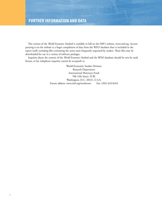 FuRtHER InFoRMAtIon AnD DAtA



       This version of the World Economic Outlook is available in full on the IMF’s website, www.imf.org. Accom-
    panying it on the website is a larger compilation of data from the WEO database than is included in the
    report itself, including files containing the series most frequently requested by readers. These files may be
    downloaded for use in a variety of software packages.
       Inquiries about the content of the World Economic Outlook and the WEO database should be sent by mail,
    forum, or fax (telephone inquiries cannot be accepted) to
                                          World Economic Studies Division
                                               Research Department
                                           International Monetary Fund
                                               700 19th Street, N.W.
                                          Washington, D.C. 20431, U.S.A.
                           Forum address: www.imf.org/weoforum       Fax: (202) 623-6343




x
 