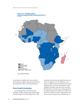 wOrld ecOnOmic OutlOOk: recOvery, risk, and rebalancing




                 Figure 2.14. Sub-Saharan Africa:
                 Average Projected Real GDP Growth during 2010–11
                 (Percent)




                        Below 0
                        Between 0 and 2
                        Between 2 and 5
                        Above 5
                        Insufficient data
                        Covered in a different map


                 Source: IMF staff estimates.




     sector depth and stability and a track record of          positioned to benefit from the global recovery now
     macroeconomic stability and policy would increase         under way (Figure 2.14). The slowdown to 2.6
     the prospects for robust, self-sustaining growth.         percent in 2009 was brief, limited also by the rapid
                                                               implementation of countercyclical policies made
                                                               possible by the policy room that many economies
     africa’s growth is accelerating                           had built prior to the downturn. Output growth in
        As sub-Saharan Africa rebounds from the                the region is projected to accelerate to 5 percent in
     slowdown in 2009, strong macroeconomic funda-             2010 and 5.5 percent in 2011, supported not only
     mentals through much of the region leave it well          by the recovery in exports and commodity prices,


88   International Monetary Fund | October 2010
 