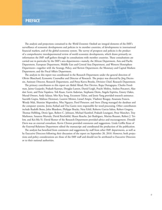 PREFACE



   The analysis and projections contained in the World Economic Outlook are integral elements of the IMF’s
surveillance of economic developments and policies in its member countries, of developments in international
financial markets, and of the global economic system. The survey of prospects and policies is the product
of a comprehensive interdepartmental review of world economic developments, which draws primarily on
information the IMF staff gathers through its consultations with member countries. These consultations are
carried out in particular by the IMF’s area departments—namely, the African Department, Asia and Pacific
Department, European Department, Middle East and Central Asia Department, and Western Hemisphere
Department—together with the Strategy, Policy, and Review Department; the Monetary and Capital Markets
Department; and the Fiscal Affairs Department.
   The analysis in this report was coordinated in the Research Department under the general direction of
Olivier Blanchard, Economic Counsellor and Director of Research. The project was directed by Jörg Decres-
sin, Assistant Director, Research Department, and Petya Koeva Brooks, Division Chief, Research Department.
   The primary contributors to this report are Abdul Abiad, Pete Devries, Rupa Duttagupta, Charles Freed-
man, Jaime Guajardo, Prakash Kannan, Douglas Laxton, Daniel Leigh, Prachi Mishra, Andrea Pescatori, Alas-
dair Scott, and Petia Topalova. Toh Kuan, Gavin Asdorian, Stephanie Denis, Angela Espiritu, Emory Oakes,
Murad Omoev, Andy Salazar, Min Kyu Song, Ercument Tulun, and Jessie Yang provided research assistance.
Saurabh Gupta, Mahnaz Hemmati, Laurent Meister, Liessel Ampie, Vladimir Bougay, Anastasia Francis,
Wendy Mak, Shamiso Mapondera, Nhu Nguyen, Pavel Pimenov, and Steve Zhang managed the database and
the computer systems. Jenita Arshad and Tita Gunio were responsible for word processing. Other contributors
include Rudolfs Bems, John Bluedorn, Philippe Bracke, Nese Erbil, Roberto Garcia-Saltos, Robert Gregory,
Thomas Helbling, Deniz Igan, Robert C. Johnson, Michael Kumhof, Prakash Loungani, Petar Manchev, Troy
Matheson, Susanna Mursula, David Reichsfeld, Shaun Roache, Jair Rodriguez, Marina Rousset, Robert J. Tet-
low, and Kei-Mu Yi. David Romer of the Research Department provided advice and encouragement. Donald
Davis was an external consultant. Kevin Clinton provided comments and suggestions. Linda Griffin Kean of
the External Relations Department edited the manuscript and coordinated the production of the publication.
   The analysis has benefited from comments and suggestions by staff from other IMF departments, as well as
by Executive Directors following their discussion of the report on September 20, 2010. However, both projec-
tions and policy considerations are those of the IMF staff and should not be attributed to Executive Directors
or to their national authorities.




                                                                                                                 xi
 