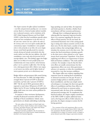 1
          3
chapter
 hapter

                 Will it hurt? MacroeconoMic effects of fiscal
                 consolidation



              This chapter examines the effects of fiscal consolidation        large spending cuts and tax hikes. An important
              —tax hikes and government spending cuts—on economic              and timely question is, therefore, whether fiscal
              activity. Based on a historical analysis of fiscal consolida-    retrenchment will hurt economic performance.
              tion in advanced economies, and on simulations of the               Although there is widespread agreement that
              IMF’s Global Integrated Monetary and Fiscal Model                reducing debt has important long-term benefits,
              (GIMF), it finds that fiscal consolidation typically reduces     there is no consensus regarding the short-term
              output and raises unemployment in the short term. At             effects of fiscal austerity. On the one hand, the
              the same time, interest rate cuts, a fall in the value of        conventional Keynesian view is that cutting spend-
              the currency, and a rise in net exports usually soften the       ing or raising taxes reduces economic activity in the
              contractionary impact. Consolidation is more painful             short term. On the other hand, a number of studies
              when it relies primarily on tax hikes; this occurs largely       present evidence that cutting budget deficits can
              because central banks typically provide less monetary            stimulate the economy even in the short term. The
              stimulus during such episodes, particularly when they            notion that fiscal retrenchment stimulates growth
              involve indirect tax hikes that raise inflation. Also, fiscal    in the short term is often referred to as the “expan-
              consolidation is more costly when the perceived risk of          sionary fiscal contractions” hypothesis. A key factor
              sovereign default is low. These findings suggest that budget     explaining such effects is an improvement in house-
              deficit cuts are likely to be more painful if they occur         hold and business confidence.2 The truth could be
              simultaneously across many countries, and if monetary            a mixture. For example, it may be that the short-
              policy is not in a position to offset them. Over the long        term effects are usually contractionary, but that
              term, reducing government debt is likely to raise output,        expansionary effects can occur when government
              as real interest rates decline and the lighter burden of         solvency is in question, or when the consolidation is
              interest payments permits cuts to distortionary taxes.           structured in a way that increases confidence.
                                                                                  This chapter offers new evidence regarding these
              Budget deficits and government debt soared during                important issues by studying fiscal consolidation
              the Great Recession. In 2009, the budget deficit                 in advanced economies over the past 30 years. It
              averaged about 9 percent of GDP in advanced                      examines budget policies to identify periods of
              economies, up from only 1 percent of GDP in                      fiscal consolidation, and then uses simple statisti-
              2007.1 By the end of 2010, government debt is                    cal techniques to investigate the short-term growth
              expected to reach about 100 percent of GDP—its                   effects of consolidation and how those effects are
              highest level in 50 years. Looking ahead, population             influenced by such factors as monetary policy,
              aging could create even more serious problems for                international trade, the form of the consolidation,
              public finances.                                                 and perceived sovereign risk. To complement the
                 In response to these worrisome developments,                  historical analysis, the chapter employs simulations
              virtually all advanced economies will face the                   of the IMF’s GIMF to explore additional issues
              challenge of fiscal consolidation. Indeed, many                  such as the long-term effects of debt reduction. In
              governments are already undertaking or planning                  particular, the chapter attempts to answer the fol-
                                                                               lowing questions:
                  The main authors of this chapter are Daniel Leigh (team
              leader), Pete Devries, Charles Freedman, Jaime Guajardo, Doug-
              las Laxton, and Andrea Pescatori, with support from Murad          2 For  a summary of how such expansionary effects can arise
              Omoev, Min Kyu Song, and Jessie Yang.                            in the short term, see, for example, Alesina (2010). Under some
                 1Advanced economies are defined as the 33 economies so        strict assumptions, Ricardian equivalence can imply that fiscal
              designated based on the World Economic Outlook classification    consolidation has no impact on economic activity, as changes in
              described in the Statistical Appendix.                           private demand exactly offset changes in government demand.



                                                                                                          International Monetary Fund | October 2010   93
 