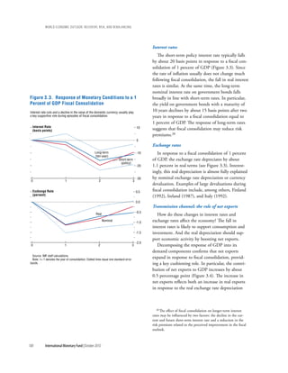 wOrld ecOnOmic OutlOOk: recOvery, risk, and rebalancing




                                                                                                    Interest rates
                                                                                                       The short-term policy interest rate typically falls
                                                                                                    by about 20 basis points in response to a fiscal con-
                                                                                                    solidation of 1 percent of GDP (Figure 3.3). Since
                                                                                                    the rate of inflation usually does not change much
                                                                                                    following fiscal consolidation, the fall in real interest
                                                                                                    rates is similar. At the same time, the long-term
                                                                                                    nominal interest rate on government bonds falls
Figure 3.3. Response of Monetary Conditions to a 1                                                  broadly in line with short-term rates. In particular,
Percent of GDP Fiscal Consolidation                                                                 the yield on government bonds with a maturity of
Interest rate cuts and a decline in the value of the domestic currency usually play
                                                                                                    10 years declines by about 15 basis points after two
a key supportive role during episodes of fiscal consolidation.                                      years in response to a fiscal consolidation equal to
                                                                                                    1 percent of GDP. The response of long-term rates
  Interest Rate                                                                              10
  (basis points)                                                                                    suggests that fiscal consolidation may reduce risk
                                                                                                    premiums.20
                                                                                             0
                                                                                                    Exchange rates
                                                       Long-term                             -10       In response to a fiscal consolidation of 1 percent
                                                       (ten-year)
                                                                           Short-term               of GDP, the exchange rate depreciates by about
                                                                            (policy)
                                                                                             -20    1.1 percent in real terms (see Figure 3.3). Interest-
                                                                                                    ingly, this real depreciation is almost fully explained
                                                                                             -30    by nominal exchange rate depreciation or currency
 0                            1                           2                              3
                                                                                                    devaluation. Examples of large devaluations during
  Exchange Rate                                                                              0.5    fiscal consolidation include, among others, Finland
  (percent)                                                                                         (1992), Ireland (1987), and Italy (1992).
                                                                                             0.0
                                                                                                    Transmission channel: the role of net exports
                                                                                             -0.5
                                                        Real                                           How do these changes in interest rates and
                                                               Nominal
                                                                                             -1.0   exchange rates affect the economy? The fall in
                                                                                                    interest rates is likely to support consumption and
                                                                                             -1.5   investment. And the real depreciation should sup-
                                                                                                    port economic activity by boosting net exports.
                                                                                             -2.0
 0                            1                           2                              3             Decomposing the response of GDP into its
                                                                                                    demand components confirms that net exports
  Source: IMF staff calculations.
  Note: t = 1 denotes the year of consolidation. Dotted lines equal one standard error
                                                                                                    expand in response to fiscal consolidation, provid-
 bands.                                                                                             ing a key cushioning role. In particular, the contri-
                                                                                                    bution of net exports to GDP increases by about
                                                                                                    0.5 percentage point (Figure 3.4). The increase in
                                                                                                    net exports reflects both an increase in real exports
                                                                                                    in response to the real exchange rate depreciation



                                                                                                      20 The effect of fiscal consolidation on longer-term interest
                                                                                                    rates may be influenced by two factors: the decline in the cur-
                                                                                                    rent and future short-term interest rate and a reduction in the
                                                                                                    risk premium related to the perceived improvement in the fiscal
                                                                                                    outlook.



100          International Monetary Fund | October 2010
 