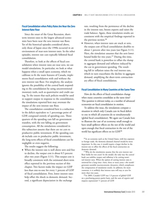 chapter 3   will it Hurt? macrOecOnOmic effects Of fiscal cOnsOlidatiOn




fiscal consolidation when policy rates are near the Zero       rate, resulting from the persistence of the decline
interest rate floor                                            in the interest rate, boosts exports and raises the
                                                               trade balance. Again, these simulation results are
   Since the onset of the Great Recession, short-
                                                               consistent with the empirical findings reported in
term interest rates in the largest advanced econo-
                                                               the previous section.36
mies have been near the zero interest rate floor.
                                                             • However, when interest rates are stuck at zero,
Yet of the historical episodes considered above,
                                                               the output cost of fiscal consolidation doubles to
only those of Japan since the 1990s occurred in an
                                                               about 1 percent after two years (see Figure 3.11).
environment of near-zero interest rates. In the other
                                                               Here, the simulation assumes that the zero lower
episodes, interest rate cuts typically followed fiscal
                                                               bound holds for two years.37 During this time,
consolidation.
                                                               the central bank is powerless to offset the slump
   Therefore, to look at the effects of fiscal con-
                                                               in aggregate demand and inflation induced by
solidation when interest rates are near zero, we use
                                                               the cut in government spending. The result-
model simulations. In particular, we look at what
                                                               ing fall in inflation raises the real interest rate,
happens when a small open economy, which we
                                                               which in turn exacerbates the decline in aggregate
calibrate to fit the main features of Canada, imple-
                                                               demand, amplifying the short-term contraction-
ments fiscal consolidation with and without the
                                                               ary effect of fiscal consolidation.
zero interest rate floor. For simplicity, the analysis
ignores the possibility of the central bank respond-
ing to the consolidation by using unconventional             fiscal consolidation in Many countries at the same time
monetary tools, such as quantitative and credit eas-
                                                                How do the effects of fiscal consolidation change
ing. To the extent that such policies would be used
                                                             when many countries consolidate at the same time?
to support output in response to the consolidation,
                                                             This question is relevant today, as a number of advanced
the simulations reported here may overstate the
                                                             economies set fiscal consolidation in motion.
impact of the zero interest rate floor.
                                                                To address this issue, the simulations compare a
   The consolidation considered here is a reduction
                                                             situation in which only Canada cuts its fiscal deficit
in the deficit equivalent to 1 percentage point of
                                                             to one in which all countries do so simultaneously
GDP, composed entirely of spending cuts. Three-
                                                             (global fiscal consolidation). We again use Canada here
quarters of the spending cuts fall on government
                                                             to illustrate the case of an economy small enough to
transfers, with the rest falling on government
                                                             have small spillover effects on the rest of the world and
consumption. All the simulations considered in
                                                             open enough that fiscal contraction in the rest of the
this subsection assume that there are no cuts to
                                                             world has significant effects on its GDP.38
productive public investment. If the spending cuts
do include cuts to productive public investment,
                                                                36 In an economy such as the United States, with less exposure
the long-term effects of fiscal consolidation can be
                                                             to foreign trade, the domestic-demand channel would be more
negligible or even negative.                                 important. In this case, it would require a larger decline in the
   The results suggest the following:                        interest rate to offset the effects of the fiscal contraction on
• When the interest rate is well above zero and free         domestic demand.
                                                                37 Why do the simulations assume that the zero interest rate
   to decline, the output cost is about 0.5 percent          floor holds for two years? In the model, the only way the central
   after two years (Figure 3.11). This output cost is        bank can stabilize output and inflation is by cutting nomi-
   broadly consistent with the estimated short-term          nal interest rates. When the option of cutting interest rates is
                                                             removed for a long time—here, three or more years––the model
   effect reported in the previous section of this
                                                             generates unstable macroeconomic dynamics, which complicates
   chapter. Two factors make the impact on GDP               the computation of simulation results. In addition, for most
   less than one-to-one for every 1 percent of GDP           countries, it is unlikely that interest rates will stay at zero for
   of fiscal consolidation. First, lower interest rates      more than two years.
                                                                38 In 2009, Canada’s GDP was 1.9 percent of global GDP
   help offset the shock to domestic demand. Sec-            on a purchasing-power-parity basis, and the sum of exports and
   ond, a significant depreciation in the exchange           imports represented 71 percent of GDP.




                                                                                         International Monetary Fund | October 2010   109
 