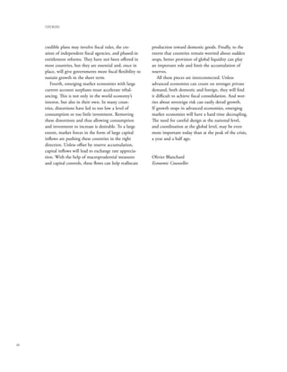 FoReWoRD




      credible plans may involve fiscal rules, the cre-         production toward domestic goods. Finally, to the
      ation of independent fiscal agencies, and phased-in       extent that countries remain worried about sudden
      entitlement reforms. They have not been offered in        stops, better provision of global liquidity can play
      most countries, but they are essential and, once in       an important role and limit the accumulation of
      place, will give governments more fiscal flexibility to   reserves.
      sustain growth in the short term.                            All these pieces are interconnected. Unless
         Fourth, emerging market economies with large           advanced economies can count on stronger private
      current account surpluses must accelerate rebal-          demand, both domestic and foreign, they will find
      ancing. This is not only in the world economy’s           it difficult to achieve fiscal consolidation. And wor-
      interest, but also in their own. In many coun-            ries about sovereign risk can easily derail growth.
      tries, distortions have led to too low a level of         If growth stops in advanced economies, emerging
      consumption or too little investment. Removing            market economies will have a hard time decoupling.
      these distortions and thus allowing consumption           The need for careful design at the national level,
      and investment to increase is desirable. To a large       and coordination at the global level, may be even
      extent, market forces in the form of large capital        more important today than at the peak of the crisis,
      inflows are pushing these countries in the right          a year and a half ago.
      direction. Unless offset by reserve accumulation,
      capital inflows will lead to exchange rate apprecia-
      tion. With the help of macroprudential measures           Olivier Blanchard
      and capital controls, these flows can help reallocate     Economic Counsellor




xiv
 