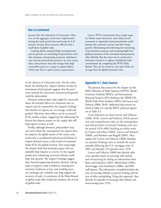 wOrld ecOnOmic OutlOOk: recOvery, risk, and rebalancing




          Box 4.2 (continued)
          percent after the imposition of restrictions. How-       Gaps in WTO commitments leave ample scope
          ever, in the aggregate, restrictions implemented      for further trade restrictions, and a failure by all
          during the study period decreased trade by 0.25       economies to vigorously resist protectionism could
          percent, because these measures affected only a       threaten the economic recovery and slow future
          small share of global trade.                          growth. Maintaining and enhancing the monitoring
            Looking ahead, sustained high unemployment,         of protectionist measures and sustaining high-level
          uneven growth, an unwinding of government stim-       political awareness of the associated macroeconomic
          ulus measures, and growing economic imbalances        risks will help. But the surest way to avoid such a
          may increase protectionist pressure. In some econo-   downside scenario is to tighten multilateral trade
          mies, such pressure may also emerge from high         commitments by completing the WTO Doha
          commodity prices or a surge in capital inflows,       Round. This can be viewed as a key part of the exit
          which may lead to rapid currency appreciation.        strategy from the global economic crisis.




      in the absence of a financial crisis. On the other        appendix 4.1. Data sources
      hand, the finding that imports decline mostly for
                                                                    The primary data sources for the chapter are the
      investment-related goods suggests that the post-
                                                                IMF’s Direction of Trade Statistics (DOTS), World
      crisis outlook for innovation and potential growth
                                                                Economic Outlook (WEO), and International
      could be diminished.
                                                                Financial Statistics (IFS) databases; the NBER-UN
         Domestic policymakers who might be concerned
                                                                World Trade Flows database (2005); and Laeven and
      about the harmful effects of a financial crisis on
                                                                Valencia (2008, 2010). Additional data sources are
      exports may be reassured by the chapter’s findings
                                                                listed in Table 4.4, and the WEO analytical regions
      that declines in exports are, on average, small and
                                                                are in Table 4.5.
      gradual. Moreover, these effects can be accounted
                                                                    Crisis indicators are from Laeven and Valencia
      for by weaker output, suggesting that addressing the
                                                                (2008, 2010). Laeven and Valencia (2010) present
      factors that depress output on the supply side will       new and comprehensive data on the starting dates
      help exports recover as well.                             and characteristics of systemic banking crises over
         Finally, although domestic policymakers may            the period 1970–2009, building on earlier work
      care more about the consequences for exports than         by Caprio and others (2005), Laeven and Valencia
      for imports, the global nature of the recent crisis       (2008), and Reinhart and Rogoff (2009). They
      means that a coordinated and protracted slump in          update the Laeven and Valencia (2008) database
      import demand across a wide swath of economies            on systemic banking crises to include the recent
      bodes ill for the global recovery. Not surprisingly,      episodes following the U.S. mortgage crisis of
      the chapter finds that boosting output will con-          2007 and identify 129 episodes since 1970.
      siderably help imports to recover. In that regard,            Laeven and Valencia (2008) also identify debt
      productivity-enhancing structural reforms could           crisis episodes based on sovereign debt default
      help raise growth. The chapter’s findings suggest         and restructuring by relying on information from
      that, beyond supporting domestic demand, taking           Beim and Calomiris (2001), World Bank (2002),
      steps to improve credit conditions, keeping pro-          Sturzenegger and Zettelmeyer (2006), and IMF
      tectionist tendencies at bay, and avoiding exces-         staff reports. The information compiled includes the
      sive exchange rate volatility may help support the        year of sovereign default on private lending and the
      recovery of trade. A conclusion of the Doha Round         year of debt rescheduling. Using this approach, they
      of global trade talks would also reinforce the revival    identify 63 episodes of sovereign debt default and
      of global trade.                                          restructuring since 1970.


148   International Monetary Fund | October 2010
 