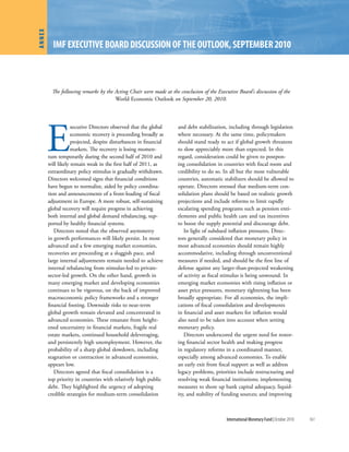 Annex
          IMF executIve BoArd dIscussIon oF the outlook, septeMBer 2010



          The following remarks by the Acting Chair were made at the conclusion of the Executive Board’s discussion of the
                                       World Economic Outlook on September 20, 2010.




        E
                    xecutive Directors observed that the global      and debt stabilization, including through legislation
                    economic recovery is proceeding broadly as       where necessary. At the same time, policymakers
                    projected, despite disturbances in financial     should stand ready to act if global growth threatens
                    markets. The recovery is losing momen-           to slow appreciably more than expected. In this
        tum temporarily during the second half of 2010 and           regard, consideration could be given to postpon-
        will likely remain weak in the first half of 2011, as        ing consolidation in countries with fiscal room and
        extraordinary policy stimulus is gradually withdrawn.        credibility to do so. In all but the most vulnerable
        Directors welcomed signs that financial conditions           countries, automatic stabilizers should be allowed to
        have begun to normalize, aided by policy coordina-           operate. Directors stressed that medium-term con-
        tion and announcements of a front-loading of fiscal          solidation plans should be based on realistic growth
        adjustment in Europe. A more robust, self-sustaining         projections and include reforms to limit rapidly
        global recovery will require progress in achieving           escalating spending programs such as pension enti-
        both internal and global demand rebalancing, sup-            tlements and public health care and tax incentives
        ported by healthy financial systems.                         to boost the supply potential and discourage debt.
           Directors noted that the observed asymmetry                  In light of subdued inflation pressures, Direc-
        in growth performances will likely persist. In most          tors generally considered that monetary policy in
        advanced and a few emerging market economies,                most advanced economies should remain highly
        recoveries are proceeding at a sluggish pace, and            accommodative, including through unconventional
        large internal adjustments remain needed to achieve          measures if needed, and should be the first line of
        internal rebalancing from stimulus-led to private-           defense against any larger-than-projected weakening
        sector-led growth. On the other hand, growth in              of activity as fiscal stimulus is being unwound. In
        many emerging market and developing economies                emerging market economies with rising inflation or
        continues to be vigorous, on the back of improved            asset price pressures, monetary tightening has been
        macroeconomic policy frameworks and a stronger               broadly appropriate. For all economies, the impli-
        financial footing. Downside risks to near-term               cations of fiscal consolidation and developments
        global growth remain elevated and concentrated in            in financial and asset markets for inflation would
        advanced economies. These emanate from height-               also need to be taken into account when setting
        ened uncertainty in financial markets, fragile real          monetary policy.
        estate markets, continued household deleveraging,               Directors underscored the urgent need for restor-
        and persistently high unemployment. However, the             ing financial sector health and making progress
        probability of a sharp global slowdown, including            in regulatory reforms in a coordinated manner,
        stagnation or contraction in advanced economies,             especially among advanced economies. To enable
        appears low.                                                 an early exit from fiscal support as well as address
           Directors agreed that fiscal consolidation is a           legacy problems, priorities include restructuring and
        top priority in countries with relatively high public        resolving weak financial institutions; implementing
        debt. They highlighted the urgency of adopting               measures to shore up bank capital adequacy, liquid-
        credible strategies for medium-term consolidation            ity, and stability of funding sources; and improving



                                                                                            International Monetary Fund | October 2010   161
 