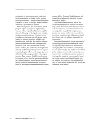 wOrld ecOnOmic OutlOOk: recOvery, risk, and rebalancing




      coordination of supervision to avoid rapid cross-         account deficits. Continued fiscal adjustment and
      border amplification of shocks. Further advance-          financial sector reforms that discourage excessive
      ment toward building a stronger financial regulatory      spending are also key.
      framework is crucial to underpin market confidence           Directors noted that structural policies that
      and enhance global financial stability.                   strengthen growth over the medium term would
         Directors emphasized that medium-term growth           help support the required normalization of macro-
      prospects depend on progress in implementing              economic policies in advanced economies. Labor
      structural policies to give forceful impetus to global    market policies, coupled with complementary
      demand rebalancing. In this regard, many emerging         product and services market reforms, should aim
      market economies would need to further reorient           to promote competition and enhance growth and
      toward domestic demand, not only because import           job creation, and with sufficient support for the
      recovery in advanced economies will likely trail          unemployed.
      behind precrisis trends, but also to achieve balanced        Directors underscored the critical importance of
      growth that addresses their own consumption and           continued policy effort and coordination at both
      investment needs. For economies with excessive            the regional and global levels—as demonstrated
      external surpluses, this would entail allowing further    during the global crisis and more recently during
      exchange rate flexibility and appreciation in response    the European sovereign debt market turmoil. While
      to sustained capital inflows, while safeguarding finan-   policy requirements now differ considerably across
      cial stability with macroprudential or other targeted     countries, it is essential that countries continue to
      measures. These measures should be complemented           work together toward the common goal of achiev-
      by structural reforms aimed at enhancing social safety    ing strong, sustained, and balanced growth over
      nets and shifting toward optimal saving-investment        the medium term. Directors also emphasized the
      patterns. Similarly, measures to boost net exports        need to avoid negative spillovers as well as trade and
      would be crucial for economies with excessive current     investment protectionism.




162   International Monetary Fund | October 2010
 
