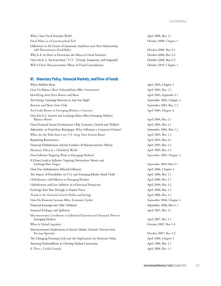 Selected tOpicS




When Does Fiscal Stimulus Work?                                                April 2008, Box 2.1
Fiscal Policy as a Countercyclical Tool                                        October 2008, Chapter 5
Differences in the Extent of Automatic Stabilizers and Their Relationship
  with Discretionary Fiscal Policy                                             October 2008, Box 5.1
Why Is It So Hard to Determine the Effects of Fiscal Stimulus?                 October 2008, Box 5.2
Have the U.S. Tax Cuts been “TTT” [Timely, Temporary, and Targeted]?           October 2008, Box 5.3
Will It Hurt? Macroeconomic Effects of Fiscal Consolidation                    October 2010, Chapter 3



Vi. Monetary policy, Financial Markets, and Flow of Funds
When Bubbles Burst                                                             April 2003, Chapter 2
How Do Balance Sheet Vulnerabilities Affect Investment?                        April 2003, Box 2.3
Identifying Asset Price Booms and Busts                                        April 2003, Appendix 2.1
Are Foreign Exchange Reserves in Asia Too High?                                September 2003, Chapter 2
Reserves and Short-Term Debt                                                   September 2003, Box 2.3
Are Credit Booms in Emerging Markets a Concern?                                April 2004, Chapter 4
How Do U.S. Interest and Exchange Rates Affect Emerging Markets’
  Balance Sheets?                                                              April 2004, Box 2.1
Does Financial Sector Development Help Economic Growth and Welfare?            April 2004, Box 4.1
Adjustable- or Fixed-Rate Mortgages: What Influences a Country’s Choices?      September 2004, Box 2.2
What Are the Risks from Low U.S. Long-Term Interest Rates?                     April 2005, Box 1.2
Regulating Remittances                                                         April 2005, Box 2.2
Financial Globalization and the Conduct of Macroeconomic Policies              April 2005, Box 3.3
Monetary Policy in a Globalized World                                          April 2005, Box 3.4
Does Inflation Targeting Work in Emerging Markets?                             September 2005, Chapter 4
A Closer Look at Inflation Targeting Alternatives: Money and
  Exchange Rate Targets                                                        September 2005, Box 4.1
How Has Globalization Affected Inflation?                                      April 2006, Chapter 3
The Impact of Petrodollars on U.S. and Emerging Market Bond Yields             April 2006, Box 2.3
Globalization and Inflation in Emerging Markets                                April 2006, Box 3.1
Globalization and Low Inflation in a Historical Perspective                    April 2006, Box 3.2
Exchange Rate Pass-Through to Import Prices                                    April 2006, Box 3.3
Trends in the Financial Sector’s Profits and Savings                           April 2006, Box 4.2
How Do Financial Systems Affect Economic Cycles?                               September 2006, Chapter 4
Financial Leverage and Debt Deflation                                          September 2006, Box 4.1
Financial Linkages and Spillovers                                              April 2007, Box 4.1
Macroeconomic Conditions in Industrial Countries and Financial Flows to
 Emerging Markets                                                              April 2007, Box 4.2
What Is Global Liquidity?                                                      October 2007, Box 1.4
Macroeconomic Implications of Recent Market Turmoil: Patterns from
 Previous Episodes                                                             October 2007, Box 1.2
The Changing Housing Cycle and the Implications for Monetary Policy            April 2008, Chapter 3
Assessing Vulnerabilities to Housing Market Corrections                        April 2008, Box 3.1
Is There a Credit Crunch?                                                      April 2008, Box 1.1




                                                                            International Monetary Fund | October 2010   213
 