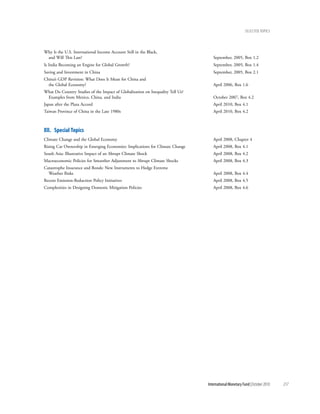 Selected tOpicS




Why Is the U.S. International Income Account Still in the Black,
 and Will This Last?                                                               September, 2005, Box 1.2
Is India Becoming an Engine for Global Growth?                                     September, 2005, Box 1.4
Saving and Investment in China                                                     September, 2005, Box 2.1
China’s GDP Revision: What Does It Mean for China and
  the Global Economy?                                                              April 2006, Box 1.6
What Do Country Studies of the Impact of Globalization on Inequality Tell Us?
 Examples from Mexico, China, and India                                            October 2007, Box 4.2
Japan after the Plaza Accord                                                       April 2010, Box 4.1
Taiwan Province of China in the Late 1980s                                         April 2010, Box 4.2



Xii. Special topics
Climate Change and the Global Economy                                              April 2008, Chapter 4
Rising Car Ownership in Emerging Economies: Implications for Climate Change        April 2008, Box 4.1
South Asia: Illustrative Impact of an Abrupt Climate Shock                         April 2008, Box 4.2
Macroeconomic Policies for Smoother Adjustment to Abrupt Climate Shocks            April 2008, Box 4.3
Catastrophe Insurance and Bonds: New Instruments to Hedge Extreme
  Weather Risks                                                                    April 2008, Box 4.4
Recent Emission-Reduction Policy Initiatives                                       April 2008, Box 4.5
Complexities in Designing Domestic Mitigation Policies                             April 2008, Box 4.6




                                                                                International Monetary Fund | October 2010   217
 