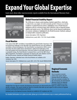 Expand Your Global Expertise
Learn more about other macroeconomic reports available from the International Monetary Fund…


                                       Global Financial Stability Report
                                       The GFSR aims to deepen understanding of global capital ﬂows, which play
                                       a critical role as an engine of world economic growth. It focuses on current
                                       conditions in global ﬁnancial markets, highlighting issues of both ﬁnancial
                                       imbalances and of a structural nature that could pose risks to ﬁnancial market
                                       stability and market access. The GFSR also draws out the ﬁnancial ramiﬁcations
                                       of economic imbalances highlighted by the World Economic Outlook, making it
                                       an indispensable companion publication.
                                       Annual subscription: $108. Paperback
                                       Published twice yearly. ISSN: 1729-701X. Stock# GFSREA

Fiscal Monitor
A key aspect of the IMF’s surveillance responsibilities has gained further importance with
increasing ﬁscal challenges in the aftermath of the global ﬁnancial crisis and multilateral
surveillance of ﬁscal developments. The Fiscal Monitor was launched in 2009 to survey
and analyze the latest public ﬁnance developments, update ﬁscal implications of the
crisis and medium-term ﬁscal projections, and assess policies to put public ﬁnances on
a sustainable footing. The Fiscal Monitor is prepared twice a year by the IMF’s Fiscal
Affairs Department. The Monitor’s projections are based on the same database used for
the World Economic Outlook and Global Financial Stability Report.
English. Paperback. Individual issues of the Fiscal Monitor are available at $35
(academic rate: $30).
Annual subscription $53. Published twice yearly. ISSN: 2219-276X. Stock# FMOEA2010002




                                                                                            Regional Economic
                                                                                            Outlooks
                                                                                             How do prudent economic
                                                                                             policies help regions absorb
                                                                                             potential shocks and spillovers
                                                                                             from one economy to another? In
                                                                                             this environment, the International
                                                                                             Monetary Fund’s ﬁve Regional
                                                                                             Economic Outlooks are more
valuable than ever. Recent economic developments and prospects are d
                                                        d                 discussed for the region as a whole as well as for
                                                                                  d
speciﬁc economies. The reports include key data for economies that make up each region as well as surveys of regional
economic and ﬁnancial development and trends.
Individual copies of the Regional Economic Outlooks are available for $35 (academic rate: $30).

For detailed information or to place an order, please go to www.imfbookstore.org or contact publications@imf.org.
 