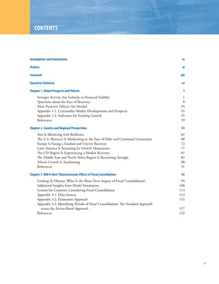 ContEntS



Assumptions and Conventions                                                              ix

Preface                                                                                  xi

Foreword                                                                                xiii

Executive Summary                                                                        xv

Chapter 1. Global Prospects and Policies                                                  1
     Stronger Activity, but Setbacks to Financial Stability                               1
     Questions about the Pace of Recovery                                                 8
     More Proactive Policies Are Needed                                                  35
     Appendix 1.1. Commodity Market Developments and Prospects                           45
     Appendix 1.2. Indicators for Tracking Growth                                        55
     References                                                                          59

Chapter 2. Country and Regional Perspectives                                             61
     Asia Is Advancing with Resilience                                                   62
     The U.S. Recovery Is Moderating in the Face of Debt and Continued Uncertainty       68
     Europe Is Facing a Gradual and Uneven Recovery                                      72
     Latin America Is Sustaining Its Growth Momentum                                     77
     The CIS Region Is Experiencing a Modest Recovery                                    81
     The Middle East and North Africa Region Is Recovering Strongly                      84
     Africa’s Growth Is Accelerating                                                     88
     References                                                                          91

Chapter 3. Will It Hurt? Macroeconomic Effects of Fiscal Consolidation                   93
     Looking At History: What Is the Short-Term Impact of Fiscal Consolidation?          95
     Additional Insights from Model Simulations                                         108
     Lessons for Countries Considering Fiscal Consolidation                             113
     Appendix 3.1. Data Sources                                                         113
     Appendix 3.2. Estimation Approach                                                  115
     Appendix 3.3. Identifying Periods of Fiscal Consolidation: The Standard Approach
       versus the Action-Based Approach                                                 117
     References                                                                         122




                                                                                               iii
 