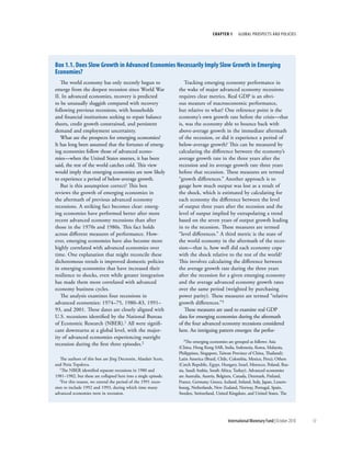 chapter 1      Global ProsPects and PolIcIes




box 1.1. does Slow Growth in advanced economies necessarily imply Slow Growth in emerging
economies?
   The world economy has only recently begun to                     Tracking emerging economy performance in
emerge from the deepest recession since World War                the wake of major advanced economy recessions
II. In advanced economies, recovery is predicted                 requires clear metrics. Real GDP is an obvi-
to be unusually sluggish compared with recovery                  ous measure of macroeconomic performance,
following previous recessions, with households                   but relative to what? One reference point is the
and financial institutions seeking to repair balance             economy’s own growth rate before the crisis—that
sheets, credit growth constrained, and persistent                is, was the economy able to bounce back with
demand and employment uncertainty.                               above-average growth in the immediate aftermath
   What are the prospects for emerging economies?                of the recession, or did it experience a period of
It has long been assumed that the fortunes of emerg-             below-average growth? This can be measured by
ing economies follow those of advanced econo-                    calculating the difference between the economy’s
mies—when the United States sneezes, it has been                 average growth rate in the three years after the
said, the rest of the world catches cold. This view              recession and its average growth rate three years
would imply that emerging economies are now likely               before that recession. These measures are termed
to experience a period of below-average growth.                  “growth differences.” Another approach is to
   But is this assumption correct? This box                      gauge how much output was lost as a result of
reviews the growth of emerging economies in                      the shock, which is estimated by calculating for
the aftermath of previous advanced economy                       each economy the difference between the level
recessions. A striking fact becomes clear: emerg-                of output three years after the recession and the
ing economies have performed better after more                   level of output implied by extrapolating a trend
recent advanced economy recessions than after                    based on the seven years of output growth leading
those in the 1970s and 1980s. This fact holds                    in to the recession. These measures are termed
across different measures of performance. How-                   “level differences.” A third metric is the state of
ever, emerging economies have also become more                   the world economy in the aftermath of the reces-
highly correlated with advanced economies over                   sion—that is, how well did each economy cope
time. One explanation that might reconcile these                 with the shock relative to the rest of the world?
dichotomous trends is improved domestic policies                 This involves calculating the difference between
in emerging economies that have increased their                  the average growth rate during the three years
resilience to shocks, even while greater integration             after the recession for a given emerging economy
has made them more correlated with advanced                      and the average advanced economy growth rates
economy business cycles.                                         over the same period (weighted by purchasing
   The analysis examines four recessions in                      power parity). These measures are termed “relative
advanced economies: 1974–75, 1980–83, 1991–                      growth differences.”3
93, and 2001. These dates are closely aligned with                  These measures are used to examine real GDP
U.S. recessions identified by the National Bureau                data for emerging economies during the aftermath
of Economic Research (NBER).1 All were signifi-                  of the four advanced economy recessions considered
cant downturns at a global level, with the major-                here. An intriguing pattern emerges: the perfor-
ity of advanced economies experiencing outright
                                                                   3The   emerging economies are grouped as follows: Asia
recession during the first three episodes.2
                                                                 (China, Hong Kong SAR, India, Indonesia, Korea, Malaysia,
                                                                 Philippines, Singapore, Taiwan Province of China, Thailand);
   The authors of this box are Jörg Decressin, Alasdair Scott,   Latin America (Brazil, Chile, Colombia, Mexico, Peru); Others
and Petia Topalova.                                              (Czech Republic, Egypt, Hungary, Israel, Morocco, Poland, Rus-
   1The NBER identified separate recessions in 1980 and          sia, Saudi Arabia, South Africa, Turkey). Advanced economies
1981–1982, but these are collapsed here into a single episode.   are Australia, Austria, Belgium, Canada, Denmark, Finland,
   2For this reason, we extend the period of the 1991 reces-     France, Germany, Greece, Iceland, Ireland, Italy, Japan, Luxem-
sion to include 1992 and 1993, during which time many            bourg, Netherlands, New Zealand, Norway, Portugal, Spain,
advanced economies were in recession.                            Sweden, Switzerland, United Kingdom, and United States. The




                                                                                             International Monetary Fund | October 2010   13
 