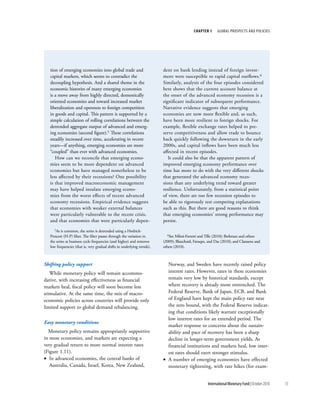 chapter 1      Global ProsPects and PolIcIes




   tion of emerging economies into global trade and                       dent on bank lending instead of foreign invest-
   capital markets, which seems to contradict the                         ment were susceptible to rapid capital outflows.6
   decoupling hypothesis. And a shared theme in the                       Similarly, analysis of the four episodes considered
   economic histories of many emerging economies                          here shows that the current account balance at
   is a move away from highly directed, domestically                      the onset of the advanced economy recession is a
   oriented economies and toward increased market                         significant indicator of subsequent performance.
   liberalization and openness to foreign competition                     Narrative evidence suggests that emerging
   in goods and capital. This pattern is supported by a                   economies are now more flexible and, as such,
   simple calculation of rolling correlations between the                 have been more resilient to foreign shocks. For
   detrended aggregate output of advanced and emerg-                      example, flexible exchange rates helped to pre-
   ing economies (second figure).5 These correlations                     serve competitiveness and allow trade to bounce
   steadily increased over time, accelerating in recent                   back quickly following the downturn in the early
   years—if anything, emerging economies are more                         2000s, and capital inflows have been much less
   “coupled” than ever with advanced economies.                           affected in recent episodes.
      How can we reconcile that emerging econo-                              It could also be that the apparent pattern of
   mies seem to be more dependent on advanced                             improved emerging economy performance over
   economies but have managed nonetheless to be                           time has more to do with the very different shocks
   less affected by their recessions? One possibility                     that generated the advanced economy reces-
   is that improved macroeconomic management                              sions than any underlying trend toward greater
   may have helped insulate emerging econo-                               resilience. Unfortunately, from a statistical point
   mies from the worst effects of recent advanced                         of view, there are too few recession episodes to
   economy recessions. Empirical evidence suggests                        be able to rigorously test competing explanations
   that economies with weaker external balances                           such as this. But there are good reasons to think
   were particularly vulnerable to the recent crisis,                     that emerging economies’ strong performance may
   and that economies that were particularly depen-                       persist.
      5As is common, the series is detrended using a Hodrick-

   Prescott (H-P) filter. The filter passes through the variation in        6See  Milesi-Ferretti and Tille (2010); Berkman and others
   the series at business cycle frequencies (and higher) and removes      (2009); Blanchard, Faruqee, and Das (2010); and Claessens and
   low frequencies (that is, very gradual shifts in underlying trends).   others (2010).



Shifting policy support                                                     Norway, and Sweden have recently raised policy
   While monetary policy will remain accommo-                               interest rates. However, rates in these economies
dative, with increasing effectiveness as financial                          remain very low by historical standards, except
markets heal, fiscal policy will soon become less                           where recovery is already more entrenched. The
stimulative. At the same time, the mix of macro-                            Federal Reserve, Bank of Japan, ECB, and Bank
economic policies across countries will provide only                        of England have kept the main policy rate near
limited support to global demand rebalancing.                               the zero bound, with the Federal Reserve indicat-
                                                                            ing that conditions likely warrant exceptionally
                                                                            low interest rates for an extended period. The
Easy monetary conditions
                                                                            market response to concerns about the sustain-
  Monetary policy remains appropriately supportive                          ability and pace of recovery has been a sharp
in most economies, and markets are expecting a                              decline in longer-term government yields. As
very gradual return to more normal interest rates                           financial institutions and markets heal, low inter-
(Figure 1.11).                                                              est rates should exert stronger stimulus.
• In advanced economies, the central banks of                             • A number of emerging economies have effected
   Australia, Canada, Israel, Korea, New Zealand,                           monetary tightening, with rate hikes (for exam-


                                                                                                      International Monetary Fund | October 2010   15
 