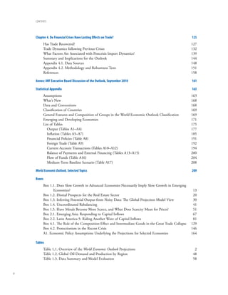 contents




     Chapter 4. Do Financial Crises Have Lasting Effects on trade?                                         125
          Has Trade Recovered?                                                                             127
          Trade Dynamics following Previous Crises                                                         132
          What Factors Are Associated with Postcrisis Import Dynamics?                                     139
          Summary and Implications for the Outlook                                                         144
          Appendix 4.1. Data Sources                                                                       148
          Appendix 4.2. Methodology and Robustness Tests                                                   151
          References                                                                                       158

     Annex: IMF Executive Board Discussion of the outlook, September 2010                                  161

     Statistical Appendix                                                                                  163
          Assumptions                                                                                      163
          What’s New                                                                                       168
          Data and Conventions                                                                             168
          Classification of Countries                                                                      169
          General Features and Composition of Groups in the World Economic Outlook Classification          169
          Emerging and Developing Economies                                                                171
          List of Tables                                                                                   175
             Output (Tables A1–A4)                                                                         177
             Inflation (Tables A5–A7)                                                                      185
             Financial Policies (Table A8)                                                                 191
             Foreign Trade (Table A9)                                                                      192
             Current Account Transactions (Tables A10–A12)                                                 194
             Balance of Payments and External Financing (Tables A13–A15)                                   200
             Flow of Funds (Table A16)                                                                     204
             Medium-Term Baseline Scenario (Table A17)                                                     208

     World Economic Outlook, Selected topics                                                               209

     Boxes
          Box 1.1. Does Slow Growth in Advanced Economies Necessarily Imply Slow Growth in Emerging
                Economies?                                                                                  13
          Box 1.2. Dismal Prospects for the Real Estate Sector                                              20
          Box 1.3. Inferring Potential Output from Noisy Data: The Global Projection Model View             30
          Box 1.4. Uncoordinated Rebalancing                                                                41
          Box 1.5. Have Metals Become More Scarce, and What Does Scarcity Mean for Prices?                  51
          Box 2.1. Emerging Asia: Responding to Capital Inflows                                             67
          Box 2.2. Latin America-5: Riding Another Wave of Capital Inflows                                  81
          Box 4.1. The Role of the Composition Effect and Intermediate Goods in the Great Trade Collapse   129
          Box 4.2. Protectionism in the Recent Crisis                                                      146
          A1. Economic Policy Assumptions Underlying the Projections for Selected Economies                164

     tables
          Table 1.1. Overview of the World Economic Outlook Projections                                     2
          Table 1.2. Global Oil Demand and Production by Region                                            48
          Table 1.3. Data Summary and Model Evaluation                                                     58


iv
 
