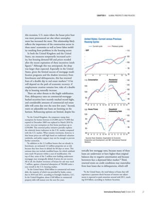 chapter 1         Global ProsPects and PolIcIes




this recession, U.S. states where the house price bust
was more pronounced are also where unemploy-                          United States: Current versus Previous
ment has increased the most. This relationship likely                 Housing Cycles
reflects the importance of the construction sector in
                                                                                  Current cycle              Previous cycles
these states’ economies as well as lower labor mobil-
ity resulting from problems in the housing sector.                      GDP                                                           110
   In both the United Kingdom and the United
States, tax measures temporarily increased activ-                                                                                     105
ity, but housing demand fell and prices receded
after the recent expiration of these incentives (sixth                                                                                100
figure).5 Although this was anticipated, the drop
was larger than expected. Especially in the United                                                                                     95

States, given the limited success of mortgage modi-
fication programs and the shadow inventory from                                                                                        90
                                                                      -8         -4         0         4          8          12   14
foreclosures and delinquencies, this has renewed
                                                                      110 Consumption                     Residential                 140
fears of a double dip in real estate markets.6 A lot                                                      Investment
will depend on the path of economic recovery: if                                                                                      120
                                                                      105
employment creation remains low, risks of a double
dip in housing naturally increase.                                                                                                    100
                                                                      100
   There are other threats to the fragile stabilization.                                                                               80
First, delinquency rates on commercial-mortgage-                       95
backed securities have recently reached record highs,                                                                                  60

and considerable amounts of commercial real estate                     90                                                              40
debt will come due over the next few years.7 Second,                        -8 -4 0     4   8 12 14 -8 -4 0             4   8 12 14

resets on adjustable-rate loans are looming on the                    105 House Prices                    Household                   110
horizon. Refinancing options are limited, despite his-                                                    Outstanding Debt
                                                                      100
                                                                                                                                      105
  5In  the United Kingdom, the temporary stamp duty
exemption for homes between £125,000 and £175,000 that                 95
                                                                                                                                      100
expired in December 2009 was replaced in March 2010 by
                                                                       90
a new, two-year exemption on first home purchases up to
£250,000. This renewed policy initiative partially explains                                                                            95
                                                                       85
the relatively better indicators in the U.K. market compared
with the U.S. market. What remains worrisome, however, is              80                                                              90
                                                                            -8 -4 0     4   8 12 14 -8 -4 0             4   8 12 14
that house prices are still high based on traditional valuation
yardsticks, and policy support may not be enough to prevent             Sources: Haver Analytics; Organization for Economic
further correction.                                                   Cooperation and Development; and IMF, International Financial
   6In addition to the 2.3 million homes that are already in          Statistics.

foreclosure, an estimated 3.3 million properties are at risk
because they have been in default for 60 days or more. This
estimate does not include modified loans, for which redefault      torically low mortgage rates, because many of these
rates reach 50 percent within a year of modification. On           loans are underwater or have higher-than-original
top of that, some of the 5 million now holding underwater          balances due to negative amortization and because
mortgages may strategically default if prices do not recover.      borrowers face a depressed labor market.8 Third,
All in all, the shadow inventory of houses for sale may reach
7 million, against a historical absorption of 700,000 units a
                                                                   renewed strain on credit conditions may materialize
year overall in the U.S. housing market.                           from loan losses due to delinquencies, which still
   7In the United States, $566 billion in commercial real estate
                                                                      8In the United States, the total balance of loans that will
debt, the majority of which was provided by banks, comes
due in 2010 and 2011, according to Foresight Analytics, LLC.       experience a payment shock because of interest rate adjust-
In the United Kingdom, about £160 billion in commercial            ments is expected to peak sometime around mid-2011, reach-
property debt will mature over the next five years.                ing $18 billion, according to Amherst Securities.




                                                                                                  International Monetary Fund | October 2010   23
 